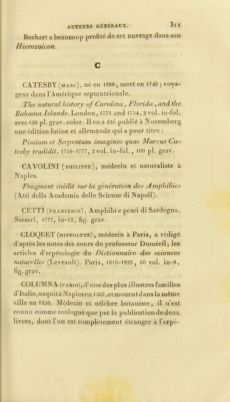 Bochart a beaucoup profité de cet ouvrage dans son Hierozoicon. c CATESBY (marc), né en 1680, mort en 1749 ; voya- geur dans l'Amérique septentrionale. The natural liistory of Carolina, Florida , and the Baliama Islands. London, 1751 and 1754, 2 vol. in-fol. avec 120 pl. grav. color. Il en a été publié à Nuremberg une édition latine et allemande qui a pour titre j Piscium et Serpentum imagines quas Marcus Ca- tesby tradidit. 1750-1777, 2vol. in-fol., 109 pl. grav. CAVOL1NI (philippe), médecin et naturaliste à Naples. Fragment inédit sur la génération des Amphibies (Atti délia Academia délie Scienze di INapoli). CETTI (francesco) , Ampbibi e pesci di Sardegna. Sassari, 1777, in-12, fig. grav. CLOQUET (hippolyte) , médecin à Paris, a rédigé d'après les notes des cours du professeur Duméril, les articles d'erpétologie du Dictionnaire des sciences naturelles (Levrault). Paris, 1816-1829, 60 vol. in-8, fig. grav. COLUMNA (fabio),d'une des plus illustres familles d'Italie,naquità Naples en 1567,etmourutdans la même ville en 1650. Médecin et célèbre botaniste, il n'est connu comme zoologue que par la publication de deux livres, dont l'un est complètement étranger à l'erpé-