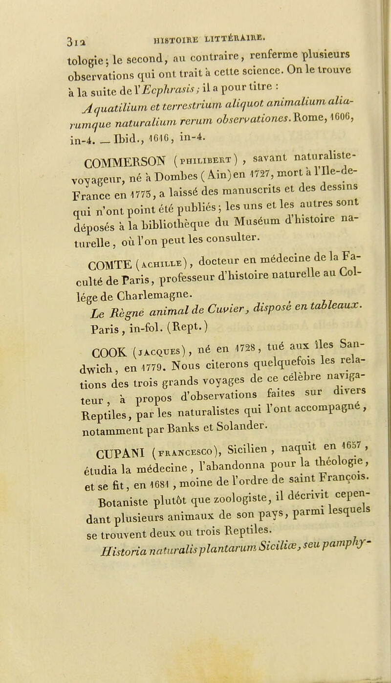 tologie-, le second, au contraire, renferme plusieurs observations qui ont trait a cette science. On le trouve k la suite de ÏEcphrasis ; il a pour titre : Jauatilium et terrestrium aliquot animalium aha- rumque naturalium ferum obsavationes.Rome, 1606, in-4. -Ibid., 1616, in-4. COMMERSON (Philibert) , savant naturaliste- voyageur, né a Dombes ( Ain) en 1727, mort a l'Ile-de- France en 1775, a laissé des manuscrits et des dessins qui n'ont point été publiés ; les uns et les autres sont léposés k la bibliothèque du Muséum d histoire na- turelle , où l'on peut les consulter. COMTE (achille) , docteur en médecine de la Fa- culté de Paris, professeur d'histoire naturelle au Col- lège de Gharlemagne. Le Règne animal de Cuvier, dispose en tableaux. Paris, in-fol. (Rept.) COOK (Jacques), né en 1728, tué aux îles San- dwich, en 1779. Nous citerons quelquefois les rela- tions des trois grands voyages de ce célèbre naviga- teur , a propos d'observations faites sur divers Reptiles, par les naturalistes qui l'ont accompagne , notamment par Banks et Solander. CUPANI (francesco), Sicilien, naquit en 1657 étudia la médecine , l'abandonna pour la théologie et se fit, en 1681 , moine de l'ordre de saint François Botaniste plutôt que zoologiste, il décrivit cepen dant plusieurs animaux de son pays, parmi lesquel se trouvent deux ou trois Reptiles. Historia natrcralisplantarurn SiciUœ, seu pamphjr