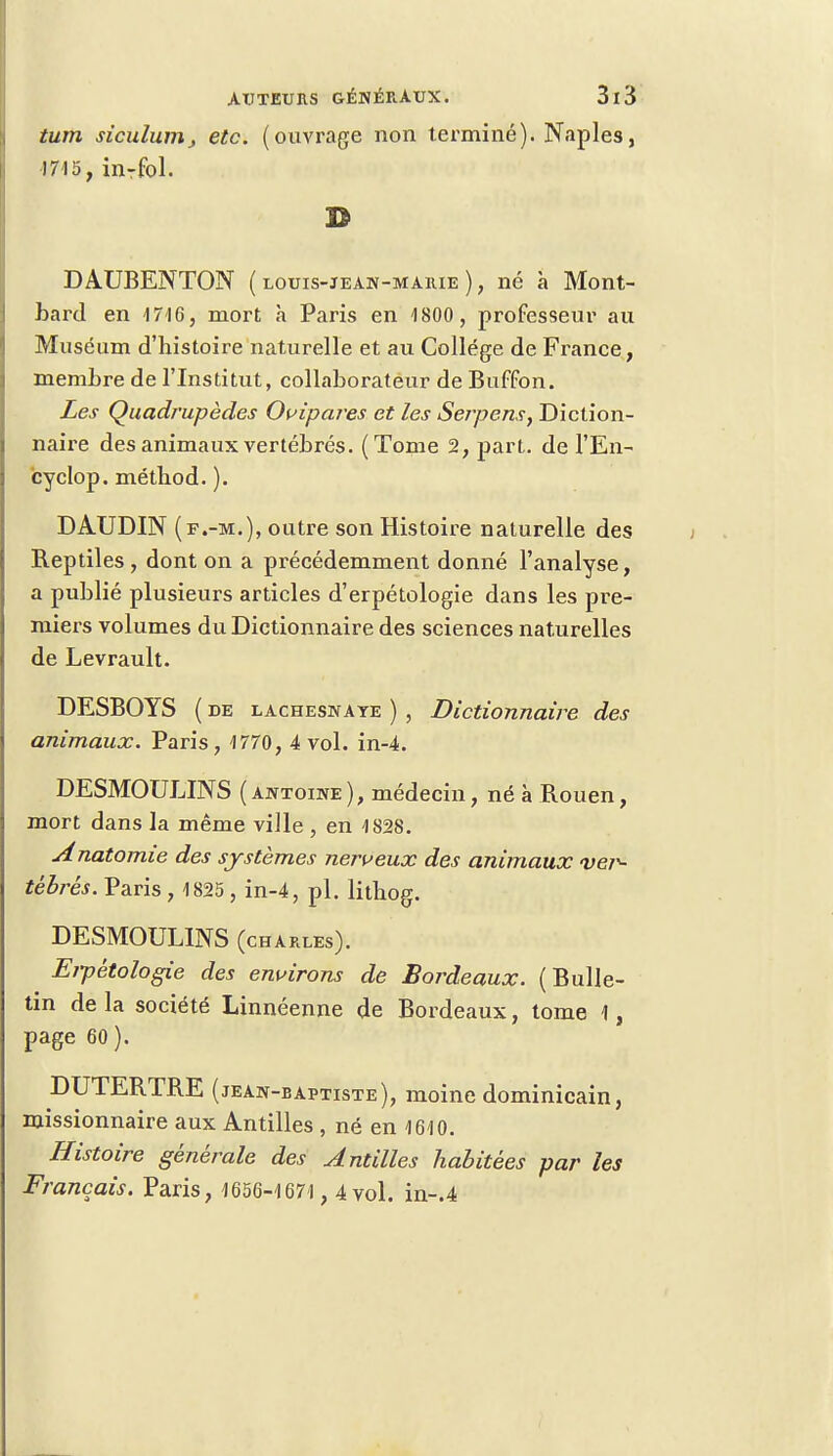 tum sîculumj etc. (ouvrage non terminé). Naples, 1715, inrfol. DAUBENTON ( louis-jean-marie ), né à Mont- barcl en 1716, mort h Paris en 1800 , professeur au Muséum d'histoire naturelle et au Collège de France, membre de l'Institut, collaborateur de Buffon. Les Quadrupèdes Ovipares et les Serpens, Diction- naire des animaux vertébrés. (Tome 2, part, de l'En- cyclop. méthod. ). DAUDIN (f.-m.), outre son Histoire naturelle des Reptiles, dont on a précédemment donné l'analyse, a publié plusieurs articles d'erpétologie dans les pre- miers volumes du Dictionnaire des sciences naturelles de Levrault. DESBOYS ( de lachesnaye ) , Dictionnaire des animaux. Paris, 1770, 4 vol. in-4. DESMOULINS ( ajîtoiwe ), médecin, né à Rouen, mort dans la même ville , en 1828. Anatomie des systèmes nerveux des animaux vei^ tébrés. Paris , 1825 , in-4, pl. lithog. DESMOULINS (chaules). Eipètologie des environs de Bordeaux. (Bulle- tin de la société Linnéenne de Bordeaux, tome 1, page 60). DUTERTRE (jean-baptiste), moine dominicain, missionnaire aux Antilles , né en 1610. Histoire générale des Antilles habitées par les Français. Paris, 1656-1671 , 4 vol. in-.4