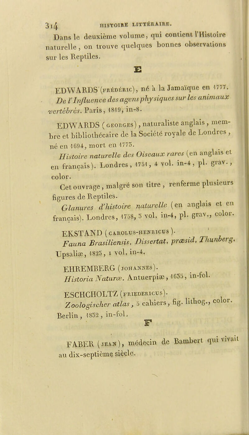 Dans le deuxième volume, qui contient l'Histoire naturelle , on trouve quelques bonnes observations sur les Reptiles. xs EDWARDS (frédéric), né a la Jamaïque en 1777. De l'Influence des agensphysiques sur les animaux vertébrés. Paris, 1819, in-8. EDWARDS ( geoug-es ), naturaliste anglais, mem- bre et bibliothécaire de la Société royale de Londres , né en 1694, mort en 1775. Histoire naturelle des Oiseaux rares (en anglais et en français). Londres, 1751, 4 vol. in-4 , pl. grav., color. Cet ouvrage, malgré son titre , renferme plusieurs figures de Reptiles. Glanures d'histoire naturelle (en anglais et en français). Londres, 1758, 5 vol. in-4, pl. grav., color. EKSTAND (CAROLUS-HENRICUS). Fauna Brasiliensis. Dissertât, prœsid. Thunberg. Upsaliae, 1825 , i vol. in-4. EHREMBERG (johahnes). Historia Natures. Antuerpiae, 1655, in-fol. ESCHCHOLTZ (friederictjs). Zoologischer atlas, 5 cahiers, fig. Htbog., color. Berlin, 1852 , in-foL F FABER(jean), médecin de Bambert qui vivait au dix-septième siècle.