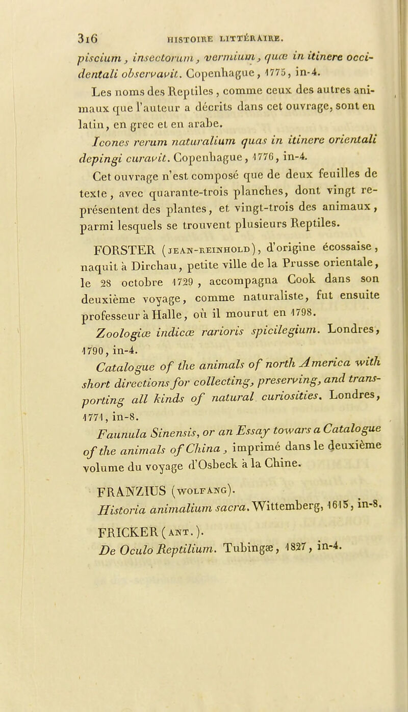 piscium, insectorum, vermium, quœ in itinere occi- dentali obscivavit. Copenhague, 1775, in-4. Les noms des Reptiles , comme ceux des autres ani- maux que l'auteur a décrits dans cet ouvrage, sont en latin, en grec et en arabe. Icônes rerum naturalium quas in itinere orientali depingi curavit. Copenhague, 1776, in-4. Cet ouvrage n'est composé que de deux feuilles de texle, avec quarante-trois planches, dont vingt re- présentent des plantes, et vingt-trois des animaux, parmi lesquels se trouvent plusieurs Reptiles. FORSTER (jean-reinhold), d'origine écossaise, naquit a Dirchau, petite ville de la Prusse orientale, le 28 octobre 1729 , accompagna Cook dans son deuxième voyage, comme naturaliste, fut ensuite professeur a Halle, où il mourut en 1798. Zoologiœ indicée rarioris spicilegium. Londres, 1790,in-4. Catalogue of tlie animais of norili America with short directions for collecting, preserving, and trans- porting ail kinds of natural curiosities. Londres, 1771, in-8. Faunula Sinensis, or an Essay towars a Catalogue ofthe animais of China, imprimé dans le deuxième volume du voyage d'Osbeck a la Chine. FRA.NZIUS (wolfang). Historia animalium sacra. Wittemberg, 1615, in-8. FRICKER(awt.). De Oculo Reptilium. Tubingae, 1827, in-4.