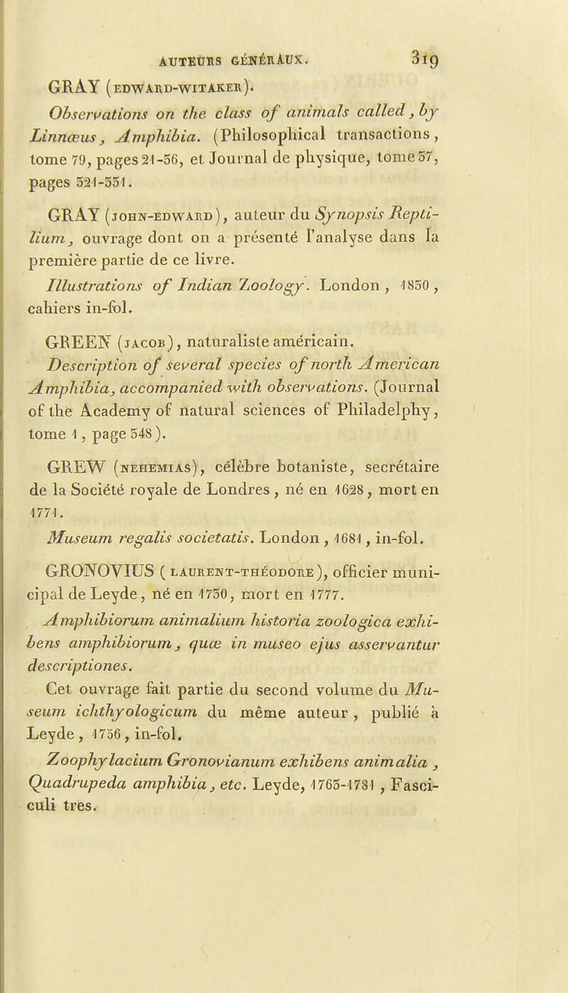 GRAY (edward-witaker). Observations on the class of animais called, by Linnœus, Amphibia. (Philosopliical transactions, tome 79, pages21-56, et Journal de physique, tome 57, pages 521-551. GRAY (john-edward ), auteur du Synopsis Repti- liuirij ouvrage dont on a présenté l'analyse dans la première partie de ce livre. Illustrations of Indian Zoologj. London , 4850 , caliiers in-fol. GREEN (jacob), naturaliste américain. Description of several species ofnorth American Amphibia, accompanied with observations. (Journal of tlie Academy of natural sciences of Philadelphy, tome 1, page 548). GREW (nehemias), célèbre botaniste, secrétaire de la Société royale de Londres , né en 4628, mort en 1771. Muséum regalis societatis. London , 4681, in-fol. GRONOVIUS ( laure:nt-théodore), officier muni- cipal de Leyde, né en 1750, mort en 4777. Amphibiorum animalium historia zoologica exlti- bens amphibiorum, quœ in museo ejus asservantur descriptiones. Cet ouvrage fait partie du second volume du Mu- séum ichthjologicum du même auteur, publié à Leyde , 1756, in-fol. Zoophjlacium Gronovianum exhibens animalia , Quadrupeda amphibia, etc. Leyde, 1765-1781 , Fasoi- culi très.