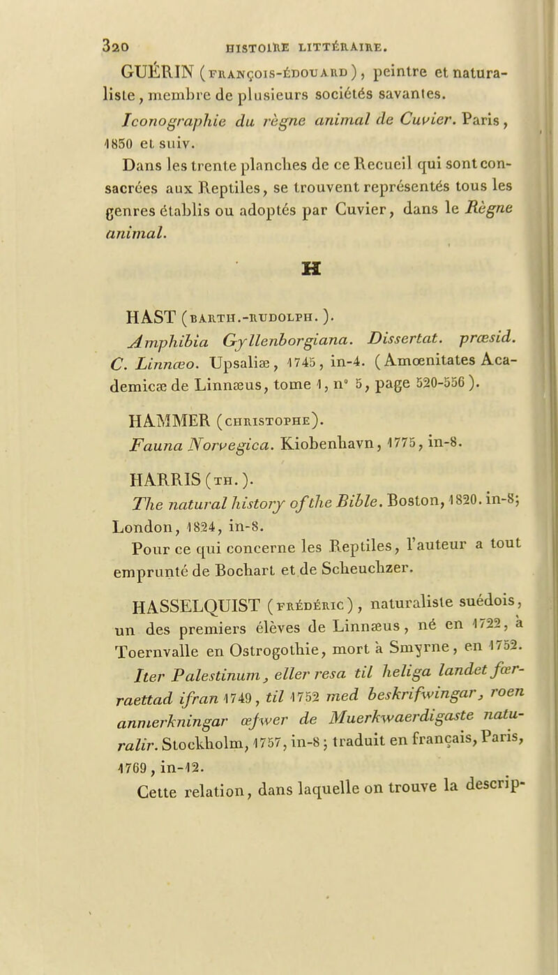 GUÉRIN (françois-édouard) , peintre et natura- liste , membre de plusieurs sociétés savantes. Iconographie du règne animal de Cuvier. Paris , 1850 et suiv. Dans les trente planches de ce Recueil qui sont con- sacrées aux Reptiles, se trouvent représentés tous les genres établis ou adoptés par Cuvier, dans le Règne animal. H HAST (barth.-rudolph. ). Amphibia Gjllenborgiana. Dissertât, prœsid. C. Linnœo. Upsaliaî, 1745 , in-4. ( Amœnitates Aca- démies; de Linnseus, tome 1, n° 5, page 520-556 ). HAMMER (CHRISTOPHE). Fauna Norvegica. Kiobenbavn, 1775, in-8. HARR1S(th.). The natural history ofthe Bible. Roston, 1820. in-8-, London, 1824, in-8. Pour ce qui concerne les Reptiles, l'auteur a tout emprunté de Rochart et de Scbeucbzer. HASSELQUIST (Frédéric), naturaliste suédois, un des premiers élèves de Linnœus, né en 1722, a Toernvalle en Ostrogothie, mort a Smyrne, en 1752. Iter Palestinum, eller resa til heliga landetfœr- raettad ifranWW, til 1752 med beskrifwingar, roen anmerkningar œfwer de Muerkwaerdigaste natu- ralir. Stockholm, 1757, in-8 ; traduit en français, Paris, 1769 , in-12. Cette relation, dans laquelle on trouve la descrip-