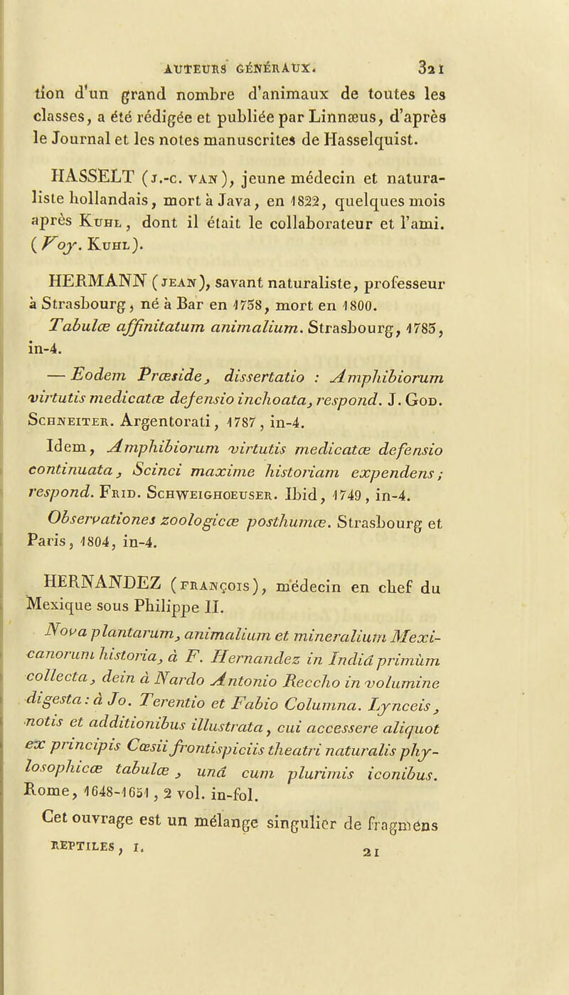 tîon d'un grand nombre d'animaux de toutes les classes, a été rédigée et publiée par Linnseus, d'après le Journal et les notes manuscrites de Hasselquist. HASSELT (j.-c. van), jeune médecin et natura- liste hollandais, mort à Java, en 1822, quelques mois après Kuhl , dont il était le collaborateur et l'ami. ( Voj. Kuhl). HERMANN ( jean), savant naturaliste, professeur à Strasbourg, né à Bar en 1758, mort en 1800. Tabules affinitatum animalium. Strasbourg, 4785, in-4. — Eodem Prceside, dissertatio : Amphibiorum virtutis medicatœ defensio inclioata, respond. J. God. Schneiter. Argentorati, 4787 , in-4. Idem, Amphibiorum virtutis medicatœ defensio eontinuata, Scinci maxime histoiiam expendens ; respond. Frid. Schweig-hoeuser. Ibid, 4749 , in-4. Obseivationes zoologicce posthumœ. Strasbourg et Paris, 4804, in-4. HERNANDEZ (frakçois), médecin en chef du Mexique sous Philippe IL Noua plantarum, animalium et mineralium Mexi- canorumhistoria, à F. Hernandez in Indiâprimùm collecta, dein à Nardo Antonio Reccho in volumine digesta.-âJo. Terentio et Fabio Columna. Ljnceis, ■notis et additionibus illustrata, cui accessere aliquot ex principis Cœsii Jrontispiciis theatri naturalis phj- losophicœ tabulée J unâ cum plurimis iconibus. Rome, 1648-4651, 2 vol. in-fol. Cet ouvrage est un mélange singulier de fragmens REPTILES, I. 2I