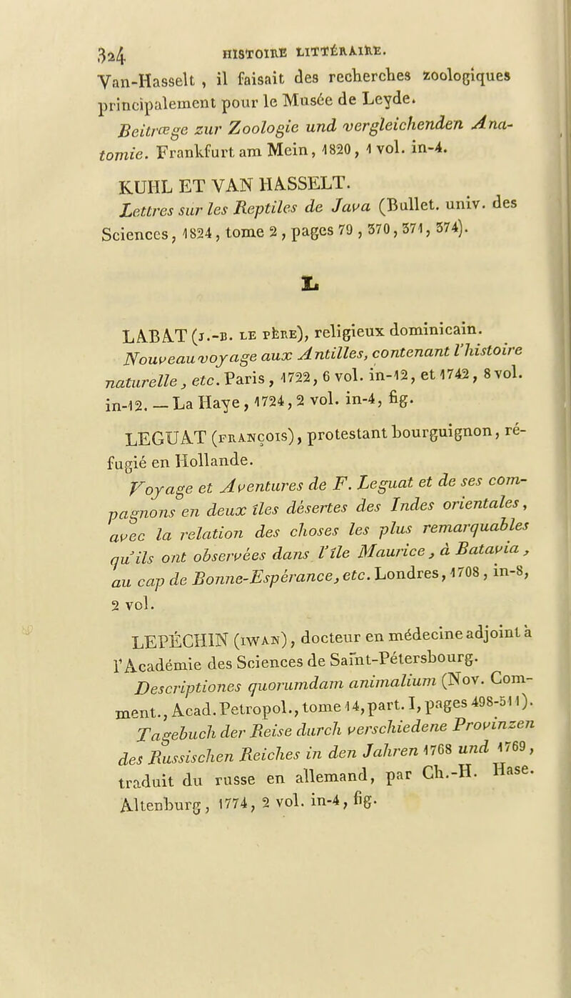 Van-Hasselt , il faisait des recherches zoologiques principalement pour le Musée de Leyde. Beitvœge zur Zoologie und vergleichenden Ana- tomie. FrankfurtamMein, 4820, 4 vol. in-4. KUHL ET VAN HASSELT. Lettres sur les Reptiles de Java (Bullet. univ. des Sciences, 1824, tome 2 , pages 79 , 570, 574, 374). LABAT (j.-b. le père), religieux dominicain. Nouveau-voyage aux Antilles, contenant l'histoire naturelle, etc. Vms, 4722, 6 vol. in-42, et 4742, 8vol. in-42.—La Haye, 4724, 2 vol. in-4, fig. LEGUAT (prànçois), protestant bourguignon, ré- fugié en Hollande. Voyage et Aventures de F. Léguât et de ses com- pagnons en deux îles désertes des Indes orientales, avec la relation des choses les plus remarquables au ils ont observées dans l'île Maurice, à Batavia, au cap de Bonne-Espérance,etc. Londres, 4708 , in-8, 2 vol. LEPÉCHIN (iwah) , docteur en médecine adjoint à l'Académie des Sciences de Saint-Pétersbourg. Descriptiones quorumdam animalium (Nov. Com- ment., Acad.Petropol., tome 4 4, part. I, pages 498-511). Tagebuch der Beise durch verschiedene Provinzen des Bussischen Reiches in den Jahren 1768 und 4769 , traduit du russe en allemand, par Gh.-H. Hase. Altenburg, 1774, 2 vol. in-4, fig.