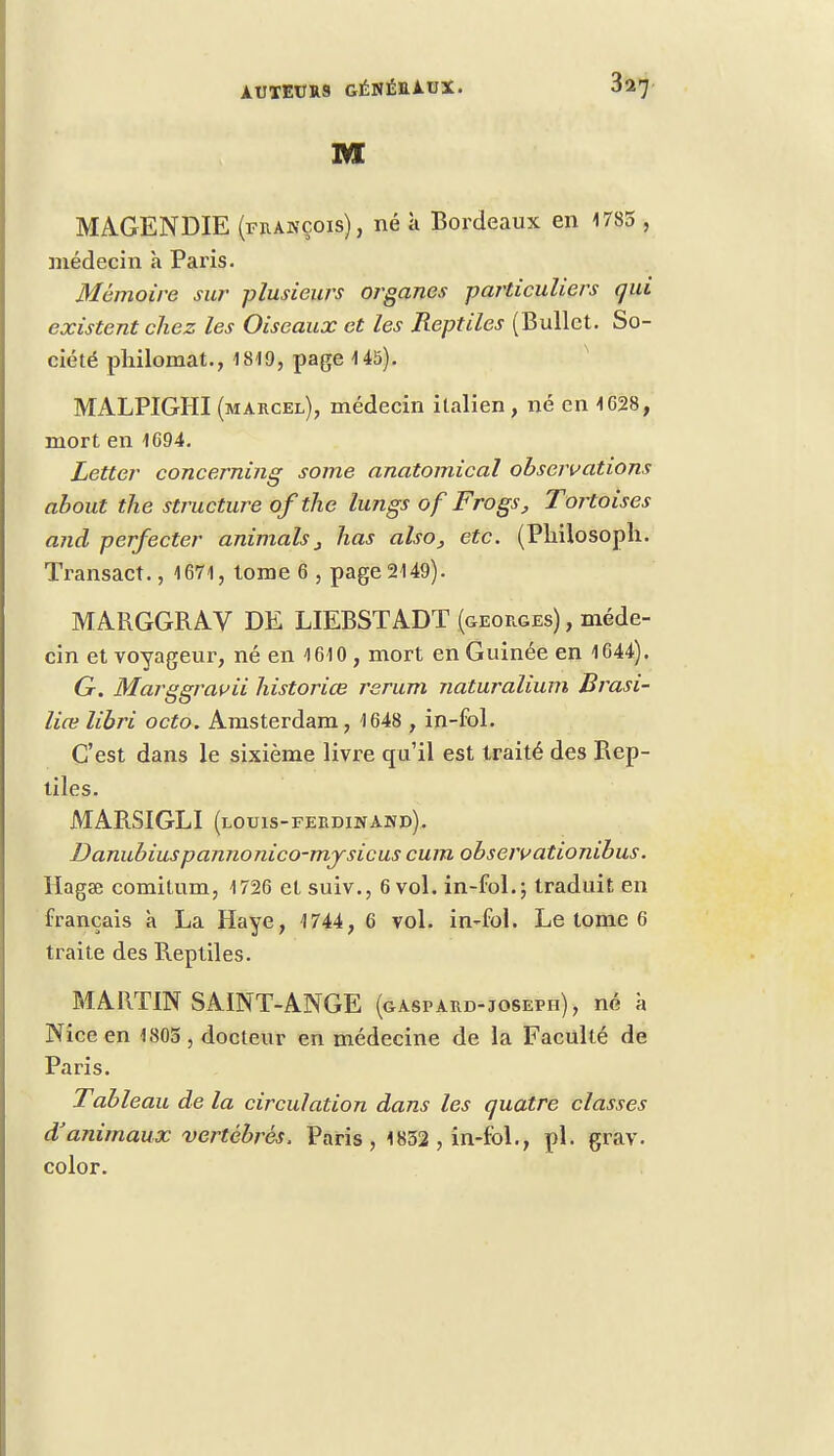 MAGENDIE (françois), né k Bordeaux en 1785 , médecin a Paris. Mémoire sur plusieurs organes particuliers qui existent chez les Oiseaux et les Reptiles (Bullct. So- ciété philomat., 1819, page 145). MALPIGHI (marcel), médecin italien, né en 1628, mort en 1694. Letter concerning some anatomical observations about the structure of the lungs of Frogs, Tortoises and perfecter animais3 lias also, etc. (Philosoph. Transact., 1671, tome 6 , page 2149). MARGGRAV DE LIEBSTADT (georges) , méde- cin et voyageur, né en 1610 , mort en Guinée en 1644). G. Marggrauii historiœ rerum naturalium Brasi- lia; libri octo. Amsterdam, 1648 , in-fol. C'est dans le sixième livre qu'il est traité des Rep- liles. MAB.SIGLI (louis-ferdinahd). Danubiuspannonico-mjsicus cum obseivationibus. llagse comitum, 1726 et suiv., 6 vol. in-fol.; traduit en français à La Haye, 1744, 6 vol. in-fol. Le tome 6 traite des Reptiles. MARTIN SAINT-ANGE (gaspard-joseph), né à Nice en 1805 , docteur en médecine de la Faculté de Paris. Tableau de la circulation dans les quatre classes d'animaux vertébrés. Paris, 1852 , in-fol., pl. grav. color.