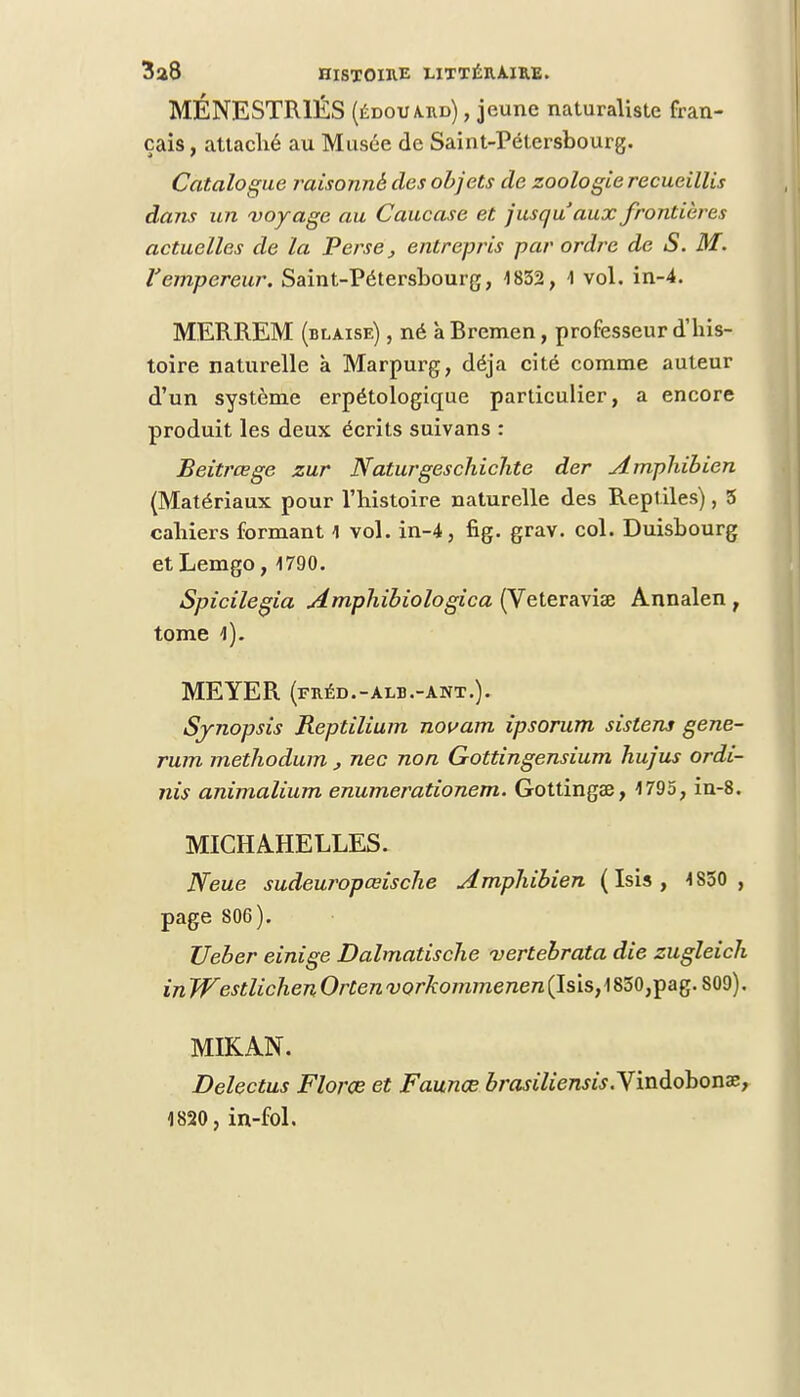 MÉNESTR1ÉS (édouard) , jeune naturaliste fran- çais , attaché au Musée de Saint-Pétersbourg. Catalogue raisonné des objets de zoologie recueillis dans un voyage au Caucase et jusqu'aux frontières actuelles de la Perse, entrepris par ordre de S. M. l'empereur. Saint-Pétersbourg, 1832, -I vol. in-4. MERREM (blaise) , né à Rremen, professeur d'his- toire naturelle à Marpurg, déjà cité comme auteur d'un système erpétologique particulier, a encore produit les deux écrits suivans : Beitrœge zur Naturgeschichte der Amphibien (Matériaux pour l'histoire naturelle des Reptiles), 5 cahiers formant 1 vol. in-4, fig. grav. col. Duisbourg etLemgo, 1790. Spicilegia Amphibiologica (Veteraviae Annalen ; tome 1). MEYER (fréd.-alb.-ant.). Synopsis Reptilium novam ipsorum sislens gene- rum methodum , nec non Gottingensium hujus ordi- nîs animalium enumerationem. Gottingae, 1795, in-8. MICHA.HELLES. JYeue sudeuropœische Amphibien ( Isis , 1S50 , page 806). Ueber einige Dalmatische vertebrata die zugleich in Westlichen Orten vorkommenen (Isis, 1830,pag. 809), MIKAN. Delectus Florœ et Faunœ brasiliensis.ymà.dbonxf 1820, in-fol.