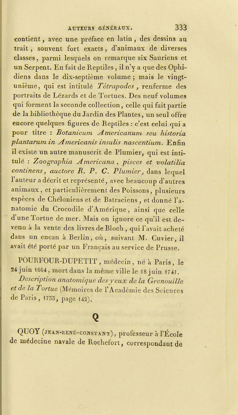 contient, avec une préface en latin, des dessins au trait, souvent fort exacts, d'animaux de diverses classes, parmi lesquels on remarque six Sauriens et un Serpent. En fait de Reptiles, il n'y a que des Ophi- diens dans le dix-septième volume ; mais le vingt- unième, qui est intitulé Tétrapodes renferme des portraits de Lézards et de Tortues. Des neuf volumes qui forment la seconde collection, celle qui fait partie de la bibliothèque du Jardin des Plantes, un seul offre encore quelques figures de Reptiles : c'est celui qui a pour titre : Botanicum Americanum seu historia plantarum in Americanis insulis nascentium. Enfin il existe un autre manuscrit de Plumier, qui est inti- tulé : Zoographia Americana , pisces et volatilia continens, auctore R. P. C. Plumier, dans lequel l'auteur a décrit et représenté, avec beaucoup d'autres animaux, et particulièrement des Poissons, plusieurs espèces de Chéloniens et de Batraciens , et donné l'a- natomie du Crocodile d'Amérique, ainsi que celle d'une Tortue de mer. Mais on ignore ce qu'il est de- venu à la vente des livres de Bloch, qui l'avait acheté dans un encan à Berlin, où, suivant M. Cuvier, il avait été porté par un Français au service de Prusse. POURFOUR-DUPETIT, médecin, né à Paris, le 24 juin 1664, mort dans la même ville le 18 juin 1741. Description anatomique des jeux de la Grenouille et de la Tortue (Mémoires de l'Académie des Sciences de Paris, 1755, page 142). Q QUOY (jean-rené-constant) , professeur à l'École de médecine navale de Rochefort, correspondant de