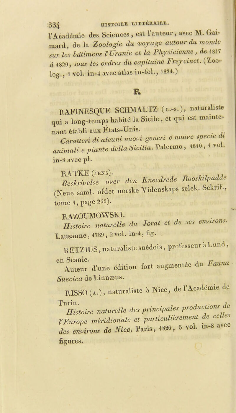 l'Académie des Sciences, est l'auteur, avec M. Gai- mard, de la Zoologie du voyage autour du monde sur les bdtimens l'Ùranie et la Physicienne, de mi à 1820, sous les ordres du capitaine Freycinet. (Zoo- log., 1 vol. in-4 avec atlas in-fol., 1824.) R RAFINESQUE SCHMALTZ (c-s.), naturaliste qui a long-temps habité la Sicile, et qui est mainte- nant établi aux États-Unis. Caratteri di alcuni nuovi generi e nuove specie de animali e piante délia Sicilia. Palermo , 48*0 , 1 vol. in-8 avec pl. B.ATK.E (jens). Beskriuelse over den Kneedrede RoosMpadde (Neue saml. ofdet norske Videnskaps selek. Scknh, tome 1, page 255). RAZOUMOWSKI. Histoire naturelle du Jorat et de ses entrons. Lausanne, 1789, 2vol. in-4, fig. RETZIUS, naturaliste suédois, professeur aLund, en Scanie. . r*,,,,,,, Auteur d'une édition fort augmentée du Fauna Suecica deLinnseus. B.ISSO (a.) , naturaliste à Nice, de l'Académie de ^Histoire naturelle des principales productions de VEurope méridionale et particulièrement de celles des environs de Nice. Paris, 4826, 5 vol. m-S avec figures.