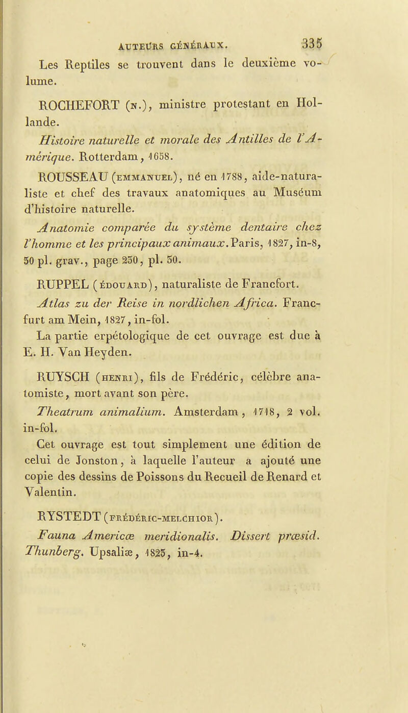 Les Reptiles se trouvent dans le deuxième vo- lume. ROCHEFORT (n.), ministre protestant en Hol- lande. Histoire naturelle et morale des Antilles de l'A- mérique. Rotterdam, 4 658. ROUSSEAU (emmanuel), né en -1788, aide-natura- liste et chef des travaux anatomiques au Muséum d'histoire naturelle. Anatomie comparée du système dentaire chez l'homme et les principaux animaux .Paris, 4 827, in-8, 50 pl. grav., page 250, pl. 50. RUPPEL (édouard), naturaliste de Francfort. Atlas zu der Reise in nordlichen Africa. Franc- furt am Mein, 1827, in-fol. La partie erpétologique de cet ouvrage est due à E. H. Van Heyden. RUYSCH (henri), fils de Frédéric, célèbre ana- tomiste, mort avant son père. Theatrum animalium. Amsterdam, 1748, 2 vol. in-fol. Cet ouvrage est tout simplement une édition de celui de Jonston, k laquelle l'auteur a ajouté une copie des dessins de Poissons du Recueil de Renard et Valentin. RYSTEDT (frédéric-melchior). Fauna Americœ meridionalis. Dissert prœsid. Thunberg. Upsaliœ, 1825, in-4.