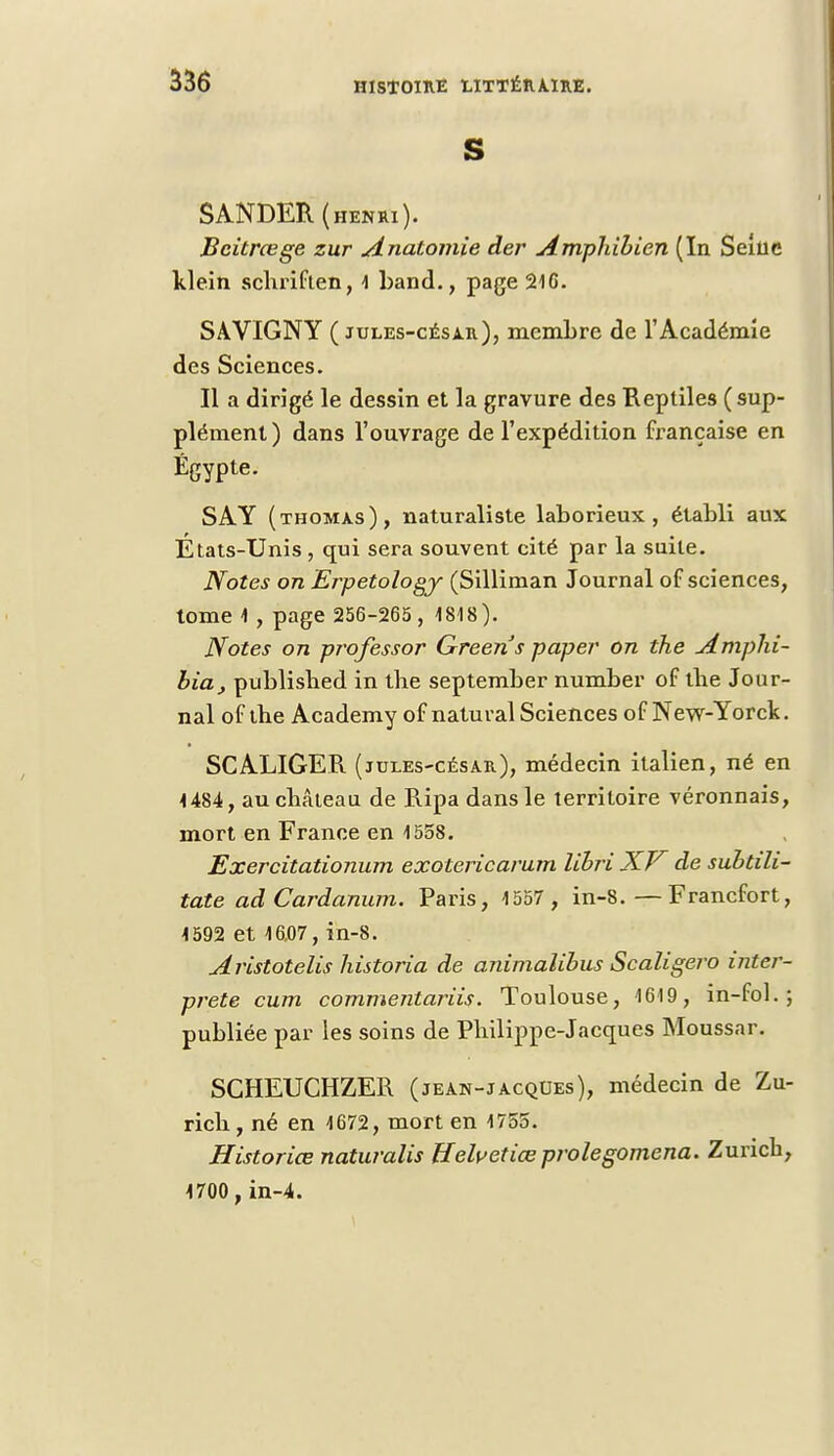 S SANDER ( henri ). Bcitrœge zur Anatomie der Amphibien (In Seine klein schriften, 1 band., page 216. SAVIGNY ( jules-césar), membre de l'Académie des Sciences. Il a dirigé le dessin et la gravure des Reptiles (sup- plément ) dans l'ouvrage de l'expédition française en Egypte. SAY (thomxs), naturaliste laborieux, établi aux États-Unis , qui sera souvent cité par la suite. Notes on Erpetology (Silliman Journal of sciences, tome 1 , page 256-265 , 1818). Notes on professor Greens paper on the Amphi- bia} publisbed in the september number of the Jour- nal of the Academy of natuval Sciences of New-Yorck. SCALIGER (jules-césar), médecin italien, né en 1484, au château de Ripa dans le territoire véronnais, mort en France en 1558. Exercitationum exotericarum libri XV de subtili- tate adCardanum. Paris, 1557 , in-8. — Francfort, 1592 et 16.07, in-8. Aristotelis historia de animalibus Scaligero inter- prète cum commejitariis. Toulouse, 1619, in-fol. ; publiée par les soins de Philippe-Jacques Moussar. SCHEUCHZER (jean-jacques), médecin de Zu- rich, né en 1672, mort en 1755. Historiée naturalis Uelv et iœ proie gomena. Zurich, 1700,in-4.