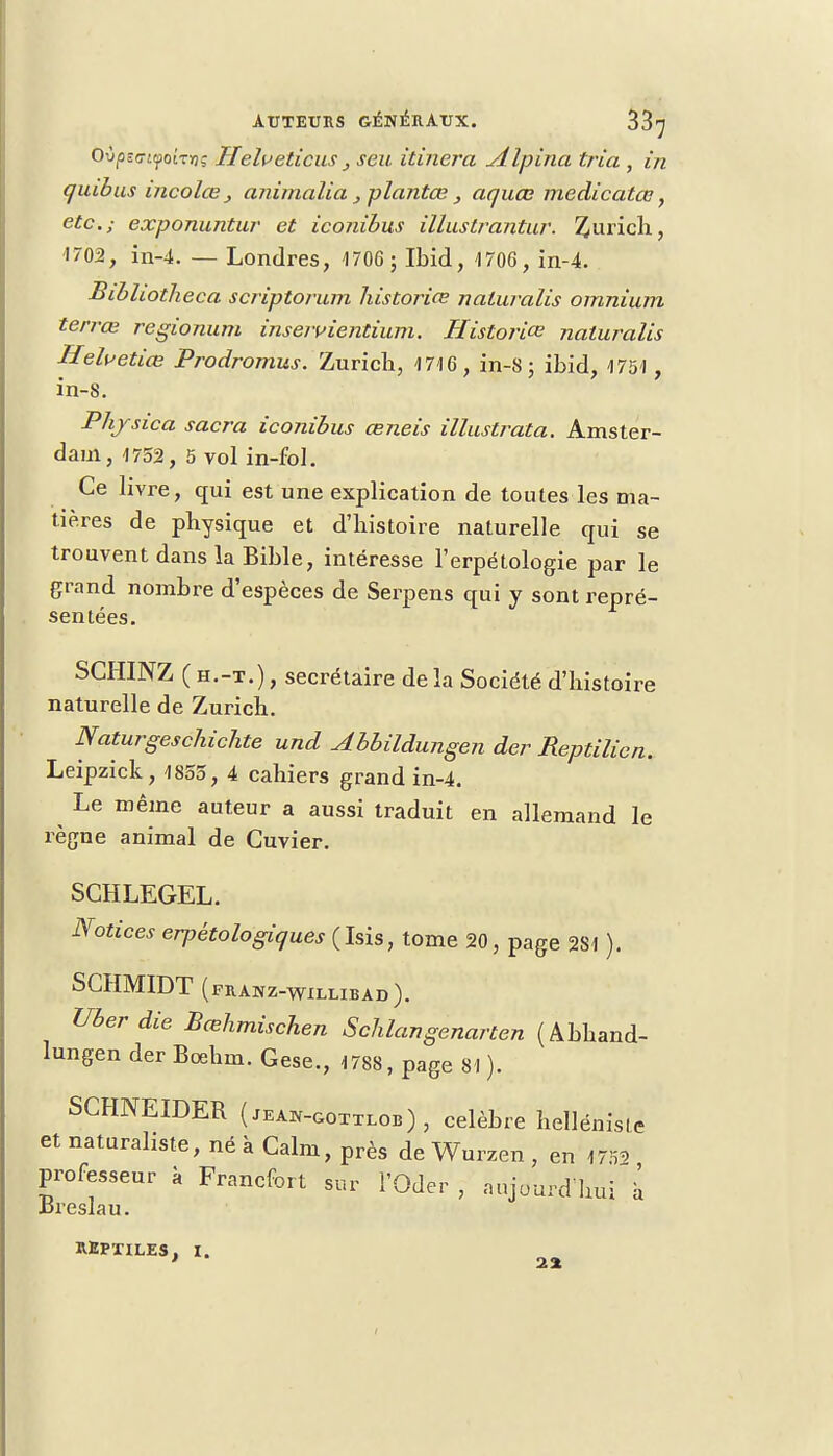 Ovpz<jt.<j>oLTvç Helveticus, seu itinera Alpina tria , in qiubus incolœ } animalia, plantœ , aquœ medicatœ, etc.; exponuntur et iconibus illustrantur. Zurich, 1703, in-4. — Londres, 1706 ; Ibid, 4706, in-4. Bibhotheca scriptorum liistoriœ naturalis omnium terrœ regionum inseivientium. Historiée naturalis Helvetiœ Prodromus. Zurich, 4 716, in-8 ; ibid, 4751 , in-8. Phjsica sacra iconibus œneis illustrata. Amster- dam, 1752, 5 vol in-fol. Ce livre, qui est une explication de toutes les ma- tières de physique et d'histoire naturelle qui se trouvent dans la Bible, intéresse l'erpétologie par le grand nombre d'espèces de Serpens qui y sont repré- sentées. SCHINZ ( h.-t.) , secrétaire de la Société d'histoire naturelle de Zurich. Naturgeschichte und Abbildungen der Reptilien. Leipzick, 1855, 4 cahiers grand in-4. Le même auteur a aussi traduit en allemand le règne animal de Guvier. SCHLEGEL. Notices erpétologiques(his, tome 20, page 284 ). SCHMIDT (franz-willibad). Uberdie Bœhmischen Schlangenarten (Abhand- lungen der Boehm. Gese., 4 788, page 81). SCHNEIDER ( jean-gottlob) , célèbre hellénisie et naturaliste, né à Calm, près de Wurzen , en 1752 professeur à Francfort sur l'Oder , aujourd'hui à Breslau. REPTILES, i. 22