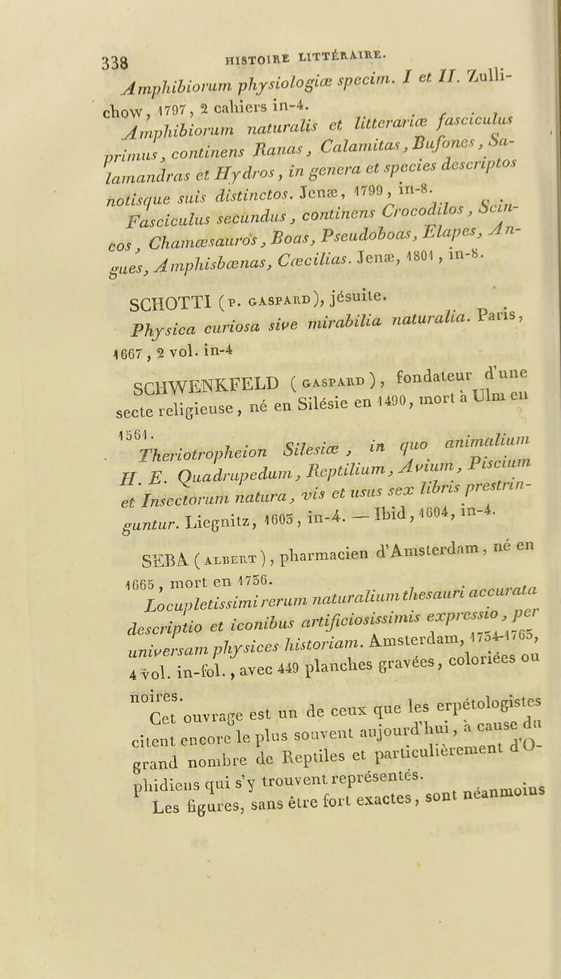 Amphibiovam physiologiœ spccvn. I et IL Zulli- cfiow, 1797, 2 cahiers in-4. jLhibiorum naturalis et Utteranœ fascœulus primas, continent Ranas, Calamitas, Bufones , S>a- lamanâras et Hydres, in gênera et spccies descnptos notisque suis distinctes. Jen*, 1799 in-8. Fasciculus secundus, continens CrocoMos, Sun cas Chamœsauros , Boas, Pseudoboas, Etapes, An- gues, Amphisbœnas, Cœcilias. Jen*, 1801, m-8. SGHOTT1 (p. gaspaud), jésuite. Physica curiosa sive mirabilia naturalia. Paris, 1667 , 2 vol. in-4 SCHWENKFELD ^T^ secte religieux, né en Silésie en .490, mort aUlm . ^Thenotropkeion Silesi* , in ff« H E. QUadrupcdum,Reptilmm,A„mn, P.sc nm ******** natura, vis et «sus se, Ubnsprelnn- ^ur.LieSnitZ>1605,in-*.-IMa,.«04,m-4. SEBA ( alueht ), pharmacien X Amsterdam, né en jfifi'î mort en 1756. desc-iptio et ieonibus aHifieiosissnms unwLam phrsiees historiam. Amsterdam 1 ,o4-l .60, fjl inlï. favec <• planches 8ravées, colonees on n0Cet'onvraGe est nn de cens qne les erpétologis.es grand nombre de Reptiles et parttcnUctcment dO phidiens qni s'y ^«^T^ néanm„ios Les figures, sans être fort exactes, sou»