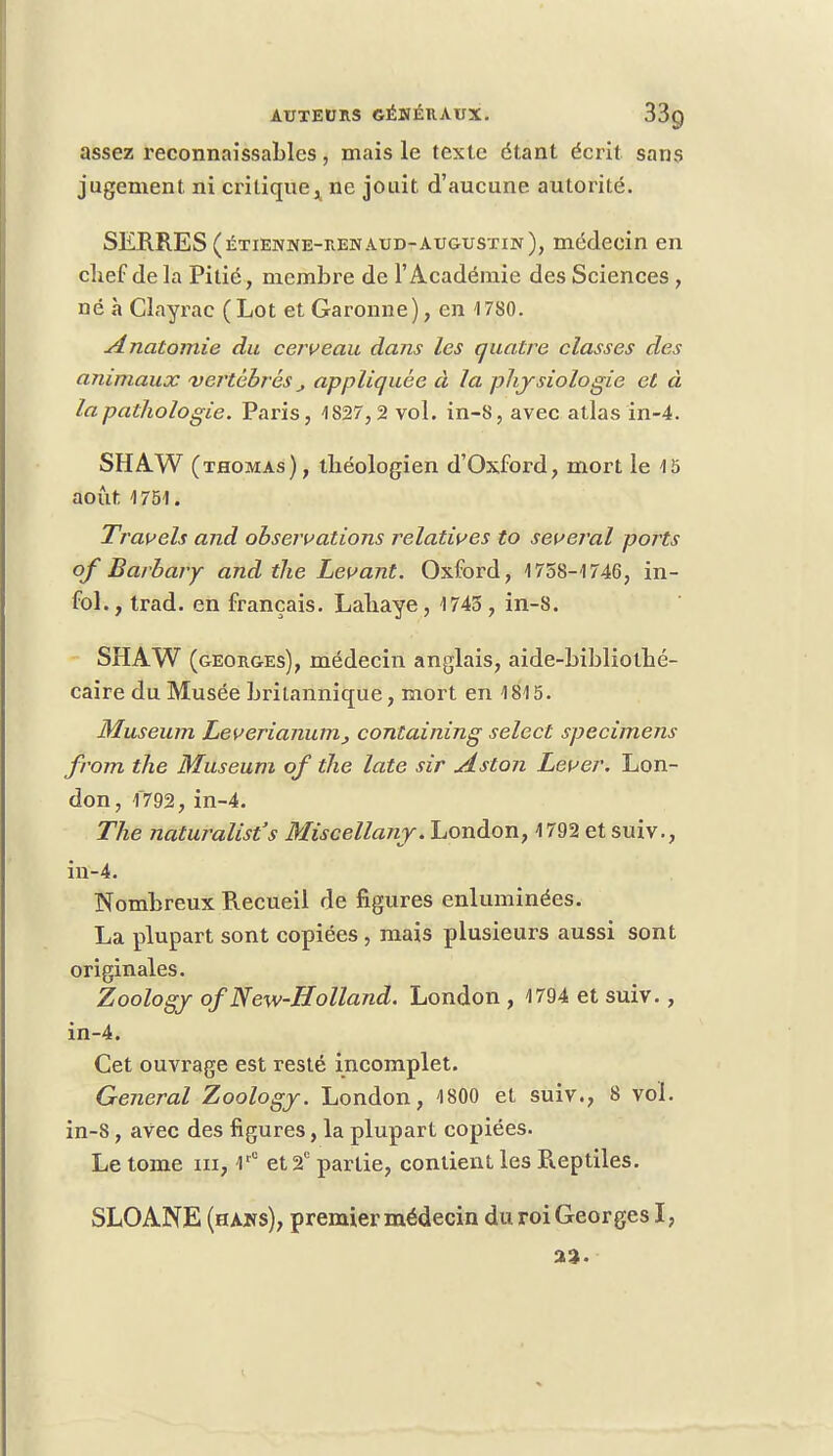 assez reconnaîssables, mais le texte étant écrit sans jugement ni critique, ne jouit d'aucune autorité. SERRES (étienne-renaud-augustin), médecin en chef de la Pitié, membre de l'Académie des Sciences, né à Clayrac (Lot et Garonne), en 1780. Analomie du ce/veau dans les quatre classes des animaux vertébrés appliquée à la physiologie et à la pathologie. Paris, 1827,2 vol. in-8, avec atlas in-4. SHAW (thomas), théologien d'Oxford, mort le 15 août 1751. Travels and observations relatives to several ports of Barbary and the Levant. Oxford, 1758-1746, in- fol., trad. en français. Lahaye, 1745, in-8. SHAW (georges), médecin anglais, aide-bibliothé- caire du Musée britannique, mort en 1815. Muséum Leverianum, containing select spécimens from the Muséum of the late sir Aston Lever. Lon- don, 1792, in-4. The naturalisas Miscellany. London, 1792 et suiv., in-4. Nombreux Recueil de figures enluminées. La plupart sont copiées , mais plusieurs aussi sont originales. Zoology ofNew-Holland. London , 1794 et suiv., in-4. Cet ouvrage est resté incomplet. General Zoology. London, 1800 et suiv., 8 vol. in-8, avec des figures, la plupart copiées. Le tome ni, lr° et 2e partie, contient les Reptiles. SLOANE (hàns), premier médecin du roi Georges I, 23.
