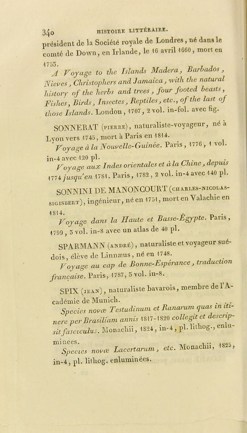 président de la Société royale de Londres, né dans le comté de Down, en Irlande, le 46 avril 1660 , mort en 17155. M , , A Voyage to the ïslanàs Modem, Barbados, Nieves, Christophers and Jamaica, with the natural history ofthe herbs and trees, four footed beasts, Fishes} Birds, Insectes, Reptiles, etc., ofthe last of those Islands. London, 1707, 2 vol. in-fbl. avec fig. SONNER AT (pierre), naturaliste-voyageur, né à Lyon vers 1745, mort à Paris en 1814. Voyage à la Nouvelle-Guinée. Paris, 1776 , 1 vol. in-4 avec 420 pl. Voyage aux Indes orientales et a la Chine , depuis MU jusqu'en 1781. Paris, 1782 , 2 vol. in-4 avec 140 pl. SONNINI DE MANONCOURT (charles-nicolas- sigisbert) , ingénieur, né en 1751, mort en Valachie en ^Voyage dans la Haute et Basse-Égypte. Paris, 4799, 5 vol. in-8 avec un atlas de 40 pl. SPARMANN (andré) , naturaliste et voyageur sué- dois , élève de Linnœus, né en 1748. Voyage au cap de Bonne-Espérance, traduction française. Paris, 1787, 5 vol. in-8. SP1X (jean) , naturaliste bavarois, membre de l'A- cadémie de Munich. . .. Species nouée Testudinum et Ranawm quas in iti- nereperBrasiliam annis 1817-4820 collent et descrip sitjhsciculus. Monacliii, 4824 , in-4 , pl. litHog., enlu mYpl*cies novœ Lacertarum, etc. MbnacMi, 1825 in-4, pl. lilliog. enluminées.