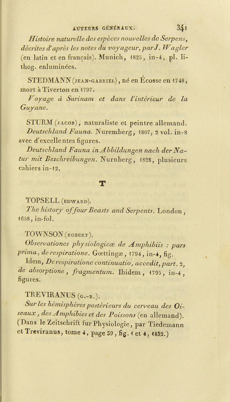 Histoire naturelle des espèces nouvelles de Serpens, décrites d'après les notes du voyageur, parJ. Wagler (en latin et en français). Munich, 1825 , in-4, pl. li- thog. enluminées. STEDMANN (jean-gabriel) , né en Écosse en 1 748, mort à Tiverton en 1797. Voyage à Surinam et dans l'intérieur de la Guyane. STURM (j acob) , naturaliste et peintre allemand. Deutschland Fauna. Nuremberg, 1807, 2 vol. in-8 avec d'excellentes figures. Deutschland Fauna in Abbildungen nach der Na- tur mit Besclireibungen. Nurnberg, 1828, plusieurs cahiers in-12, T TOPSELL (EDWARD). Thehistory offour Beasts and Serpents. London , 1658, in-fol. TOWNSON (ROBERT). Observationes physiologicœ de Amphibiis : pars prima, derespiratione. Gœttingaî, 1794, in-4, fig. Idem, De respiratione continuatio, accedit, part. 2, de absorptione , fragmentum. Ibidem, 1795, in-4, figures. TREVIRANUS (g-.-r.). Sur les hémisphères postérieurs du cerveau des Oi- seaux , des Amphibies et des Poissons (en allemand). (Dans le Zeitschrift fur Physiologie, par Tiedemann et Treviranus, tome 4, page 59, fig. 1 et 4,4832.)