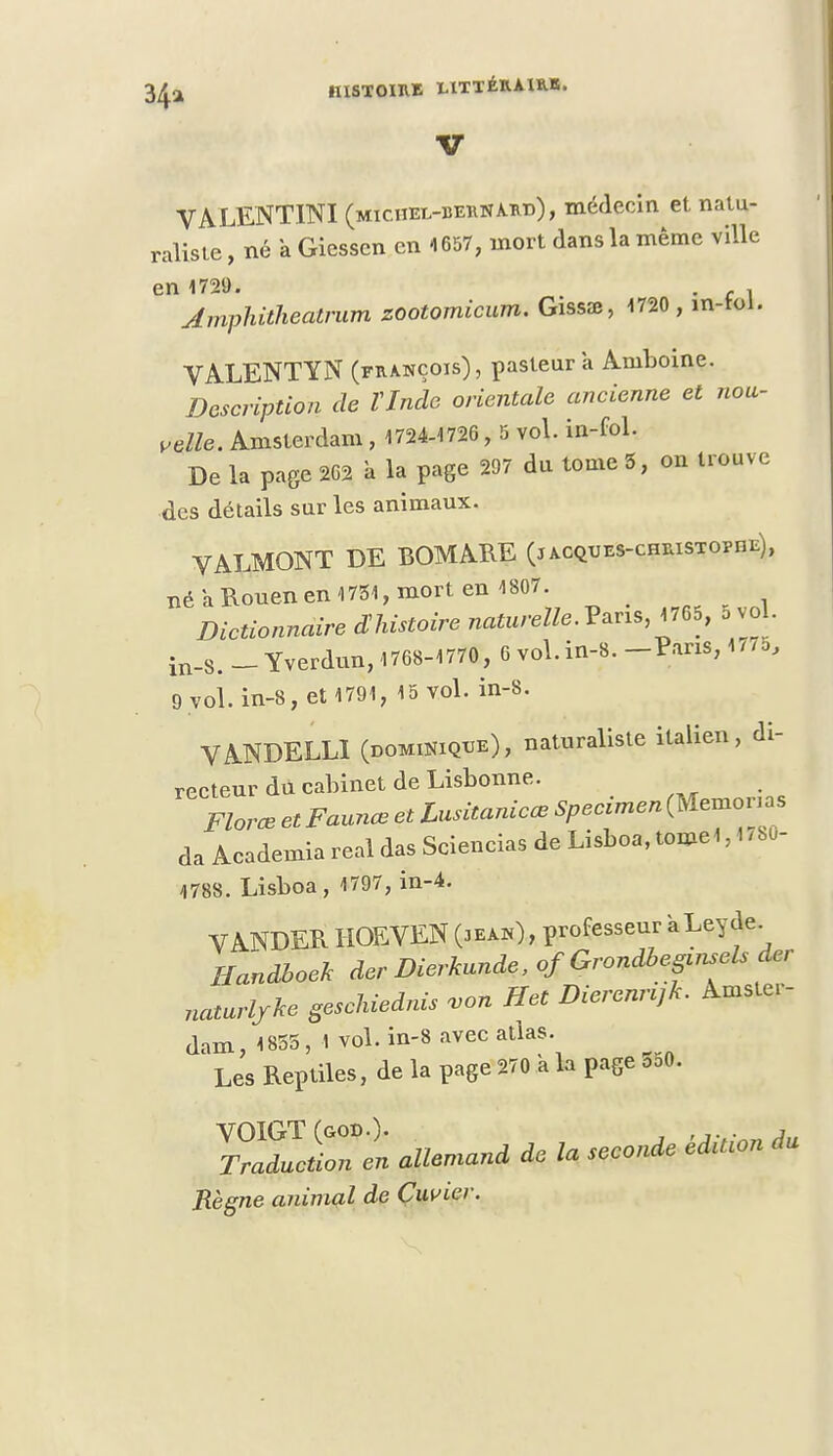 IllSTOnUE LITTÉKAIKE. V VALENTINI (michel-betinakd), médecin et natu- raliste , né a Gicssen en 1657, mort dans la même ville en 1729. , slmphithealrum zootomicum. Gissaï, 1720 , in-toi. VALENTYN (françois), pasteur a Aniboine. Description de Vlnde orientale ancienne et nou- velle. Amsterdam, 1724-1726, 5 vol. in-fol. De la page 262 à la page 297 du tome 5, on trouve des détails sur les animaux. VALMONT DE BOMARE (jacques-christophe), né a Rouen en 1751, mort en 1807. ^ Dictionnaire ^histoire naturelle.?^, 1765, 5vol in-S. - Yverdun, 1768-1770, 6 vol. in-8. -Paris, 1 /7b, 9 vol. in-8, et 1791, 15 vol. in-8. VANDELL1 (Dominique), naturaliste italien, di- recteur du cabinet de Lisbonne. Florœ et Faunœ et Lusitanicœ Spécimen (Memonas da Academia real das Sciencias de Lisboa, tome*, 1780- 4788. Lisboa, 1797, in-4. VANDER HOEVEN («ah), professeur aLeyde Handboek der Dierkunde, of Grondbepnsels der naturljke geschiednis von Het Dierennjk. Amster- dam, 1855, 1 vol. in-8 avec atlas. Les Reptiles, de la page 270 à la page 550. TllTen allemand de la seconde édition du Règne animal de Cuvier.