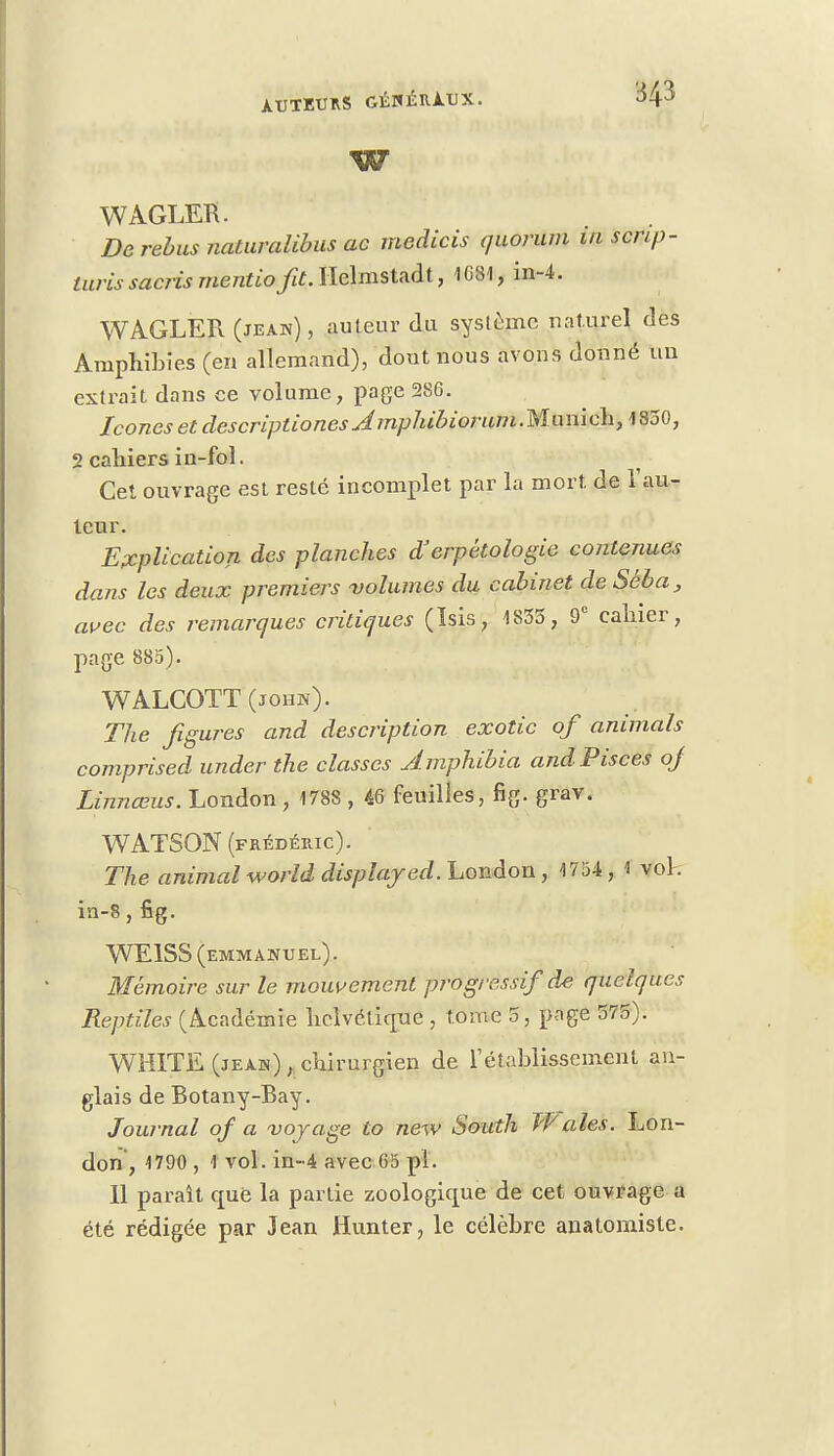 w WAGLEB. De rébus naturalibus ac medicis quorum m scnp- turissaci-ismentiofit.llelmstnàt, 1681, in-4. WAGLER (jeaw) , auteur du système naturel des Amphibies (en allemand), dont nous avons donné un extrait dans ce volume, page 286. Icônes et descriptiones Amphibiorum.Munich, 1850, 2 cahiers in-fol. Cet ouvrage est resté incomplet par la mort de 1 au- teur. Explication des planches d'erpétologie contenues dans les deux premiers volumes du cabinet de Sëba, avec des remarques critiques (ïsis, 1835, 9e cahier, page 880). WALCOTT(johw). The figures and description exotic of animais comprised under the classes Amphibia andPisces of Linnœus. London , 1788 , 46 feuilles, fig. grav. WATSON (FRÉDÉRIC). The animal world displajed. London , 1754 , 1 vol. in-8,fig. WE1SS (emmanuel) . Mémoire sur le mouvement progressif de quelques Reptiles (Académie helvétique , tome 5, page 575). WHITE (jeaw) , chirurgien de l'établissement an- glais de Botany-Bay. Journal of a voyage to new South Waies. Lon- don, 1790 , 1 vol. in-4 avec 65 pl. 11 parait que la partie zoologique de cet ouvrage a été rédigée par Jean Hunter, le célèbre anatomiste.