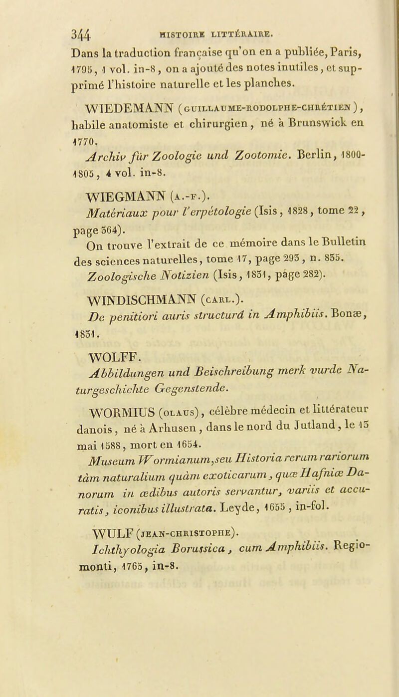 Dans la traduction française qu'on en a publiée, Paris, 1795, 1 vol. in-8, on a ajouté des notes in utiles, et sup- primé l'histoire naturelle et les planches. WIEDEMANN (guillaume-rodolphe-chrétien ), habile anatomiste et chirurgien, né a Brunswick en 1770. Archiv fur Zoologie und Zootomie. Berlin, 1800- 1805 , 4 vol. in-8. WIEGMANN (a.-f.). Matériaux pour Verpétologie (Isis, 1828, tome 22, page 564). On trouve l'extrait de ce mémoire dans le Bulletin des sciences naturelles, tome 17, page 293, n. 855. Zoologische Notizien (Isis, 1831, page 282). WINDISCHMANN (carl.). De peniiiori auris structura in Amphibiis. Bonae, 4851. WOLFF. Abbildungen und Beischreibung merk vurde Na- turgeschichte Gegenstende. WORMIUS (olaus) , célèbre médecin et littérateur danois, né à Arhusen , dans le nord du Jutland, le 45 mai 1588, mort en 1654. Muséum Wormianum,seu Historia rerumrariorum tàm naturalium quàm exoticarum, quœHafniœ Da- norum in œdibus autoris seivanturJ variis et accu- ratis, iconibus illustrata. Leyde, 1655 , in-fol. WULF (jean-christophe). Ichthjologia Borussica, cum Amphibiis. Regio- monti, 1765, in-8.