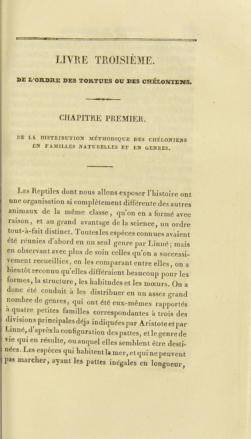 LIVRE TROISIÈME. DE L'ORDRE DES TORTUES OU DES CHÉE,OîffIENS. CHAPITRE PREMIER. DE LA DISTRIBUTION MÉTHODIQUE DES CHÉLONIENS EN FAMILLES NATURELLES ET EN GENRES. Les Reptiles dont nous allons exposer l'histoire ont une organisation si complètement différente des autres animaux de la même classe, qu'on en a formé avec raison, et au grand avantage de la science, un ordre tout-à-fait distinct. Toutes les espèces connues avaient été réunies d'abord en un seul genre par Linné ; mais en observant avec plus de soin celles qu'on a successi- vement recueillies, en les comparant entre elles, on a bientôt reconnu qu'elles différaient beaucoup pour les formes, la structure, les habitudes et les mœurs. On a donc été conduit à les distribuer en un assez grand nombre de genres, qui ont été eux-mêmes rapportés a quatre petites familles correspondantes à trois des divisions principales déjà indiquées par Aristoteetpar Linné,d'aprèslaconfiguration despattes, etlegenrede vie qui en résulte, ou auquel elles semblent être desti- nées. Les espèces qui habitent la mer, et qui ne peuvent pas marcher, ayant les pattes inégales en longueur,