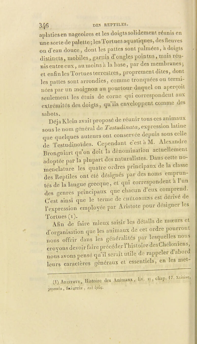 aplaties en nageoires et les doigts solidement réunis en une sorte de palette ; les Tortues aquatiques, des fleuves ou d'eau douce, dont les pattes sont palmées, a doigts distincts, mobiles, garnis d'ongles pointus, mais réu- nis entre eux, au moins à la base, par des membranes; et enfin les Tortues terrestres, proprement dites, dont les pattes sont arrondies, comme tronquées ou termi- nées par un moignon au pourtour duquel on aperçoit seulement les étuis de corne qui correspondent aux extrémités des doigts, qu'ils enveloppent comme des sabots. Déjà Klein avait proposé de réunir tous ces animaux sous le nom général de Tcstudinata, expression latine que quelques auteurs ont conservée depuis sous celle de Testudinoïdes. Cependant c'est à M. Alexandre Brongniart qu'on doit la dénomination actuellement adoptée par la plupart des naturalistes. Dans cet te no- menclature les quatre ordres principaux de la classe des Reptiles ont été désignés par des noms emprun- tés de la langue grecque, et qui correspondent a 1 un des genres principaux que chacun d'eux comprend. C'est ainsi que le terme de chélokens est dérive de l'expression employée par Aristote pour désigner les Tortues (i). ' Afin de faire mieux saisir les détails de mœurs et d'organisation que les animaux de cet ordre pourront nous offrir dans les généralités par lesquelles nous croyonsdevoirfaireprécéderriiistoiredesChéloniens nous avons pensé qu'il serait utile de rappeler d abord leurs caractères généraux et essentiels, en les met- (1) Aiustote, Histoire des Animanx, liv. n , chap. 1'. \u<**r„ 'yepàxlx, Ok^ttik , xat efm-