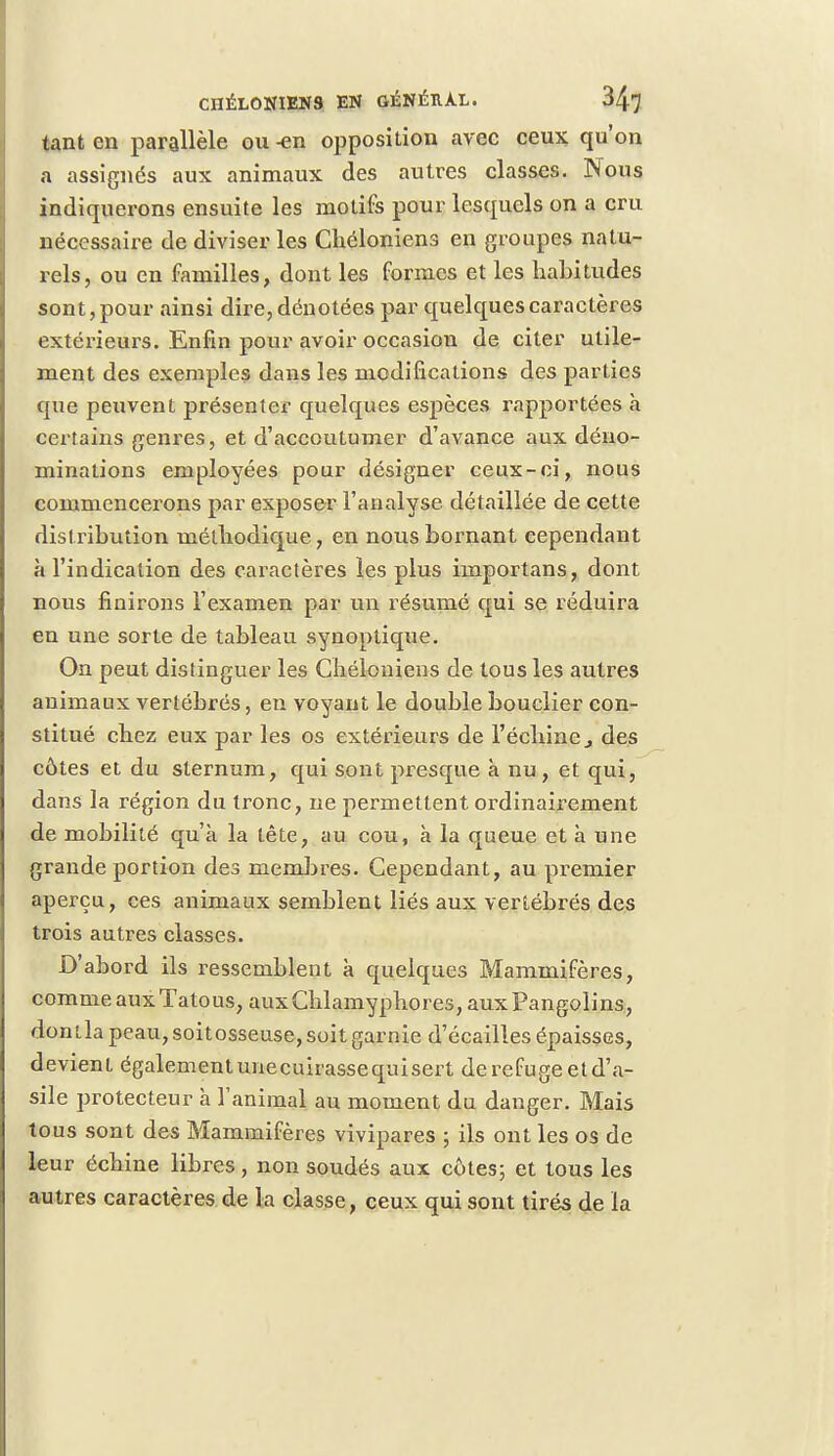 tant en parallèle ou -en opposition avec ceux qu'on a assignés aux animaux des autres classes. Nous indiquerons ensuite les motifs pour lesquels on a cru nécessaire de diviser les Chéloniens en groupes natu- rels, ou en familles, dont les formes et les habitudes sont, pour ainsi dire, dénotées par quelques caractères extérieurs. Enfin pour avoir occasion de citer utile- ment des exemples dans les modifications des parties que peuvent présenter quelques espèces rapportées à certains genres, et d'accoutumer d'avance aux déno- minations employées pour désigner ceux-ci, nous commencerons par exposer l'analyse détaillée de cette distribution méthodique, en nous bornant cependant à l'indication des caractères les plus irnportans, dont nous finirons l'examen par un résumé qui se réduira en une sorte de tableau synoptique. On peut distinguer les Chélouiens de tous les autres animaux vertébrés, en voyant le double bouclier con- stitué chez eux par les os extérieurs de l'échiné 3 des côtes et du sternum, qui sont presque à nu, et qui, dans la région du tronc, ne permettent ordinairement de mobilité qu'à la tête, au cou, à la queue et a une grande portion des membres. Cependant, au premier aperçu, ces animaux semblent liés aux vertébrés des trois autres classes. D'abord ils ressemblent à quelques Mammifères, comme aux Tatous, aux Chlamyphores, aux Pangolins, donlla peau, soitosseuse, soit garnie d'écaillés épaisses, devient également unecuirassequisert de refuge et d'a- sile protecteur à l'animal au moment du danger. Mais tous sont des Mammifères vivipares ; ils ont les os de leur échine libres, non soudés aux côtes; et tous les autres caractères de la classe, ceux qui sont tirés de la