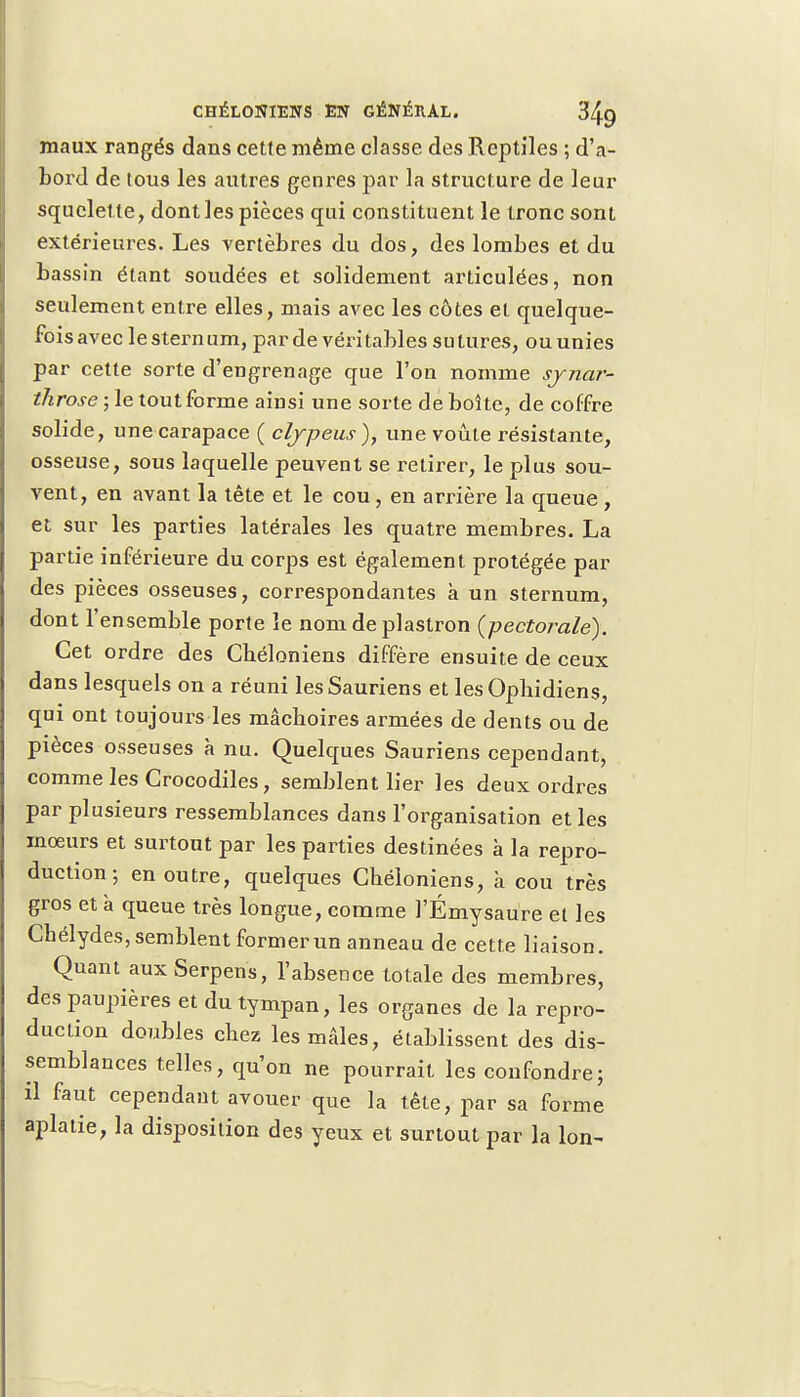 maux rangés dans cette même classe des Reptiles ; d'a- bord de tous les autres genres par la structure de leur squelette, dont les pièces qui constituent le tronc sont extérieures. Les vertèbres du dos, des lombes et du bassin étant soudées et solidement articulées, non seulement entre elles, mais avec les côtes et quelque- fois avec le sternum, par de véritables sutures, ou unies par cette sorte d'engrenage que l'on nomme synar- throse ; le tout forme ainsi une sorte de boîte, de coffre solide, une carapace ( clypeus ), une voûte résistante, osseuse, sous laquelle peuvent se retirer, le plus sou- vent, en avant la tête et le cou , en arrière la queue , et sur les parties latérales les quatre membres. La partie inférieure du corps est également protégée par des pièces osseuses, correspondantes à un sternum, dont l'ensemble porte le nom de plastron {pectorale). Cet ordre des Chéloniens diffère ensuite de ceux dans lesquels on a réuni les Sauriens et les Ophidiens, qui ont toujours les mâchoires armées de dents ou de pièces osseuses à nu. Quelques Sauriens cependant, comme les Crocodiles, semblent lier les deux ordres par plusieurs ressemblances dans l'organisation et les mœurs et surtout par les parties destinées à la repro- duction ; en outre, quelques Chéloniens, à cou très gros et à queue très longue, comme l'Émysaure et les Cbélydes, semblent former un anneau de cette liaison. Quant auxSerpens, l'absence totale des membres, des paupières et du tympan, les organes de la repro- duction doubles chez les mâles, établissent des dis- semblances telles, qu'on ne pourrait les confondre ; il faut cependant avouer que la tête, par sa forme aplatie, la disposition des yeux et surtout par la Ion-