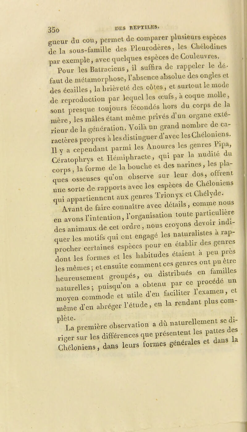 «ueur du cou, permet de comparer plusieurs espèces de la sous-famille des Pleurodères, les Chélodines par exemple, avec quelques espèces de Couleuvres Pour les Batraciens, il suffira de rappeler le dé- faut de métamorphose, l'absence absolue des ongles et des écailles , la brièveté des côtes, et surtout le mode de reproduction par lequel les œufs, à coque molle sont presque toujours fécondés hors du corps de a mère, les mâles étant même privés d'un organe exté- rieur de la génération. Voila un grand nombre de ca- ractères propres a les distinguer d'avec les Chélomens. H v a cependant parmi les Anoures les genres 1 ,pa, Cératopbrys et Hémipbracte, qui par la nuchte du corps , la forme de la bouche et des narines, les pla- que osseuses qu'on observe sur leur dos offrent une sorte de rapports avec les espèces de Chdomen. qui appartiennent aux genres Trionyx et Chelyde. q Avant de faire connaître avec détails, comme nous en avons l'intention, l'organisation toute particulière des animaux de cet ordre, nous croyons devoir indi- quer les motifs qui ont engagé les naturalistes a rap- p^heJeertaini espèces 1-ren établir des genres dont les formes et les habitudes étaxentp6^près les mêmes -, et ensuite comment ces genres ont pu je» ji.' j .lîetrîbués en taniules beureusement groupes, on distribues u-uurelles- puisqu'on a obtenu par ee proeede un «obi-t utile d'en faciliter l'examen, et Se d'en abréger l'étude, en la rendant pluscom- première observation a dû natnrellemen^e di- riger sur les différences que présentent les pattes des Cbéloniens, dans leurs formes générales et dans