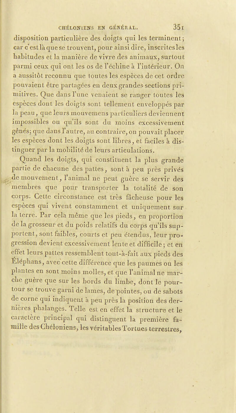 disposition particulière des doigts qui les terminent ; car c estlà que se trouvent, pour ainsi dire, inscrites les habitudes et la manière de vivre des animaux, surtout parmi ceux qui ont les os de l'échiné à l'intérieur. On a aussitôt reconnu que toutes les espèces de cet ordre pouvaient être partagées en deux grandes sections pri- mitives. Que dans Tune venaient se ranger toutes les espèces dont les doigts sont tellement enveloppés par la peau, que leurs monvemens particuliers deviennent impossibles ou qu'ils sont du moins excessivement gênés; que dans l'autre, au contraire, on pouvait placer les espèces dont les doigts sont libres, et faciles à dis- tinguer par la mobilité de leurs articulations. Quand les doigts, qui constituent la plus grande partie de chacune des pattes, sont à peu près privés de mouvement, l'animal ne peut guère se servir des membres que pour transporter la totalité de son corps. Cette circonstance est très fâcheuse pour les espèces qui vivent constamment et uniquement sur la terre. Par cela même que les pieds, en proportion de la grosseur et du poids relatifs du corps qu'ils sup- jîortent, sont faibles, courts et peu étendus, leur pro- gression devient excessivement lente et difficile ; et en effet leurs pattes ressemblent tout-a-fait aux pieds des Éléphans, avec cette différence que les paumes ou les plantes en sont moins molles, et. que l'animal ne mar- che guère que sur les bords du limbe, dont le pour- tour se trouve garni de lames, de pointes, ou de sabots de corne qui indiquent à peu près la position des der- nières phalanges. Telle est en effet la structure et le caractère principal qui distinguent la première fa- mille desChéloniens, les véritables Tortues terrestres,