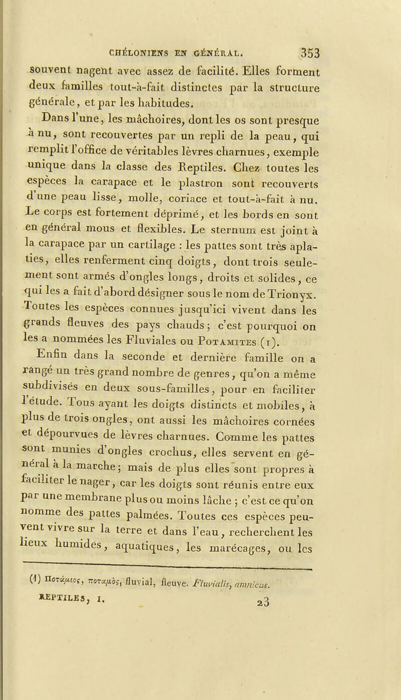 souvent nagent avec assez de facilité. Elles forment deux familles tout-à-fait distinctes par la structure générale, et par les habitudes. Dans l'une, les mâchoires, dont les os sont presque -à nu, sont recouvertes par un repli de la peau, qui remplit l'office de véritables lèvres charnues, exemple unique dans la classe des Reptiles. Chez toutes les espèces la carapace et le plastron sont recouverts d'une peau lisse, molle, coriace et tout-k-fait à nu. Le corps est fortement déprimé, et les bords en sont en général mous et flexibles. Le sternum est joint à la carapace par un cartilage : les pattes sont très apla- ties, elles renferment cinq doigts, dont trois seule- ment sont armés d'ongles longs, droits et solides, ce qui les a fait d'abord désigner sous le nom de Trionyx. Toutes les espèces connues jusqu'ici vivent dans les grands fleuves des pays chauds ; c'est pourquoi on les a nommées les Fluviales ou Potamites (t). Enfin dans la seconde et dernière famille on a rangé un très grand nombre de genres, qu'on a même subdivisés en deux sous-familles, pour en faciliter l'élude. Tous ayant les doigts distincts et mobiles, à plus de trois ongles, ont aussi les mâchoires cornées et dépourvues de lèvres charnues. Comme les pattes sont munies d'ongles crochus, elles servent en gé- néral à la marche ; mais de plus elles sont propres à faciliter le nager, car les doigts sont réunis entre eux par une membrane plus ou moins lâche ; c'est ce qu'on nomme des pattes palmées. Toutes ces espèces peu- vent vivre sur la terre et dans l'eau, recherchent les lieux humides, aquatiques, les marécages, ou les (1) nozé^oi, isprcc/tbsi fluvial, fleuve, flwialls, amnicus. REPTILES, I. 23