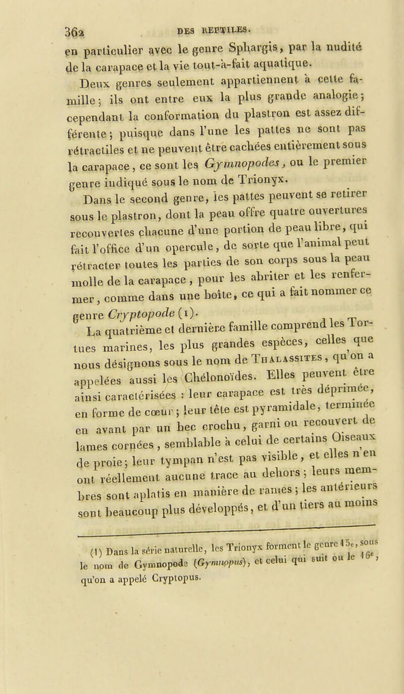 en particulier avec le genre Sphargis, par la nudité de la carapace et la vie tout-a-fait aquatique. Deux genres seulement appartiennent a cette fa- mille; ils ont entre eux la plus grande analogie; cependant la conformation du plastron est assez dif- férente ; puisque dans l'une les pattes ne sont pas rétractiles et ne peuvent être cachées entièrement sous la carapace , ce sont les Gymnopodes, ou le premier genre indiqué sous le nom de Trionyx. ' Dans le second genre, les pattes peuvent se retirer sous le plastron, dont la peau offre quatre ouvertures recouvertes chacune d'une portion de peau libre, qui fait l'office d'un opercule, de sorte que l'animal peut rétracter toutes les parties de son corps sous la peau xnolle de la carapace , pour les abriter et les renfer- mer , comme dans une boîte, ce qui a fait nommer ce penre Cryptopode (i)- La quatrième et dernière famille comprend les Tor- tues marines, les plus grandes espèces, celte que nous désignons sous le nom de Thalassites , qa on a appelées aussi les Chélonoïdes. Elles peuvent être ainsi caractérisées : leur carapace est très déprimée, en forme de cœur ; leur tête est pyramidale, terminée en avant par un bec crochu, garni ou recouvert de lames cornées , semblable a celui de certains O.seaux de proie; leur tympan n'est pas visible, et elles n en ont réellement aucune trace au dehors ; leurs mem- bres sont aplatis en manière de ran.es ; les antérieurs sont beaucoup plus développés, et d'un tiers au moins (1) Dans latrie naturelle, les Trionyx forment le Genre 45., sous le nom de Gymnopode {Gymnopus), et celui qui smt ou le i qu'on a appelé Cryptopus.