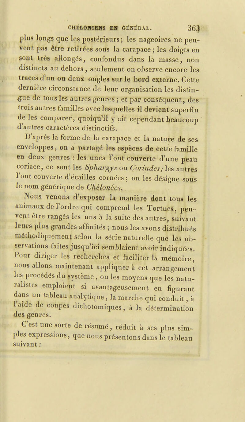plus longs que les postérieurs ; les nageoires ne peu- vent pas être retirées sous la carapace ; les doigts en sont très allongés, confondus dans la niasse, non distincts au dehors , seulement, on observe encore les traces d'un ou deux ongles sur le Lord externe. Cette dernière circonstance de leur organisation les distin- gue de tous les autres genres ; et par conséquent, des trois autres familles avec lesquelles il devient superflu de les comparer, quoiqu'il y ait cependant beaucoup d'autres caractères distinctifs. D'après la forme de la carapace et la nature de ses enveloppes, on a partagé les espèces de cette famille en deux genres : les unes l'ont couverte d'une peau coriace, ce sont les Sphargys ou Çoriudes; les autres l'ont couverte d'écaillés cornées ; on les désigne sous le nom générique de Chélonées. Nous venons d'exposer la manière dont tous les animaux de l'ordre qui comprend les Tortues, peu- vent être rangés les uns à la suite des autres, suivant leurs plus grandes affinités ; nous les avons distribués méthodiquement selon la série naturelle que les ob- servations faites jusqu'ici semblaient avoir indiquées. Pour diriger les recherches et faciliter la mémoire, nous allons maintenant appliquer à cet arrangement les procédés du système , ou les moyens que les natu- ralistes emploient si avantageusement en figurant dans un tableau analytique, la marche qui conduit, à laide de coupes dichotomiques, à la détermination des genres. C'est une sorte de résumé, réduit à ses plus sim- ples expressions, que nous présentons dans le tableau suivant :