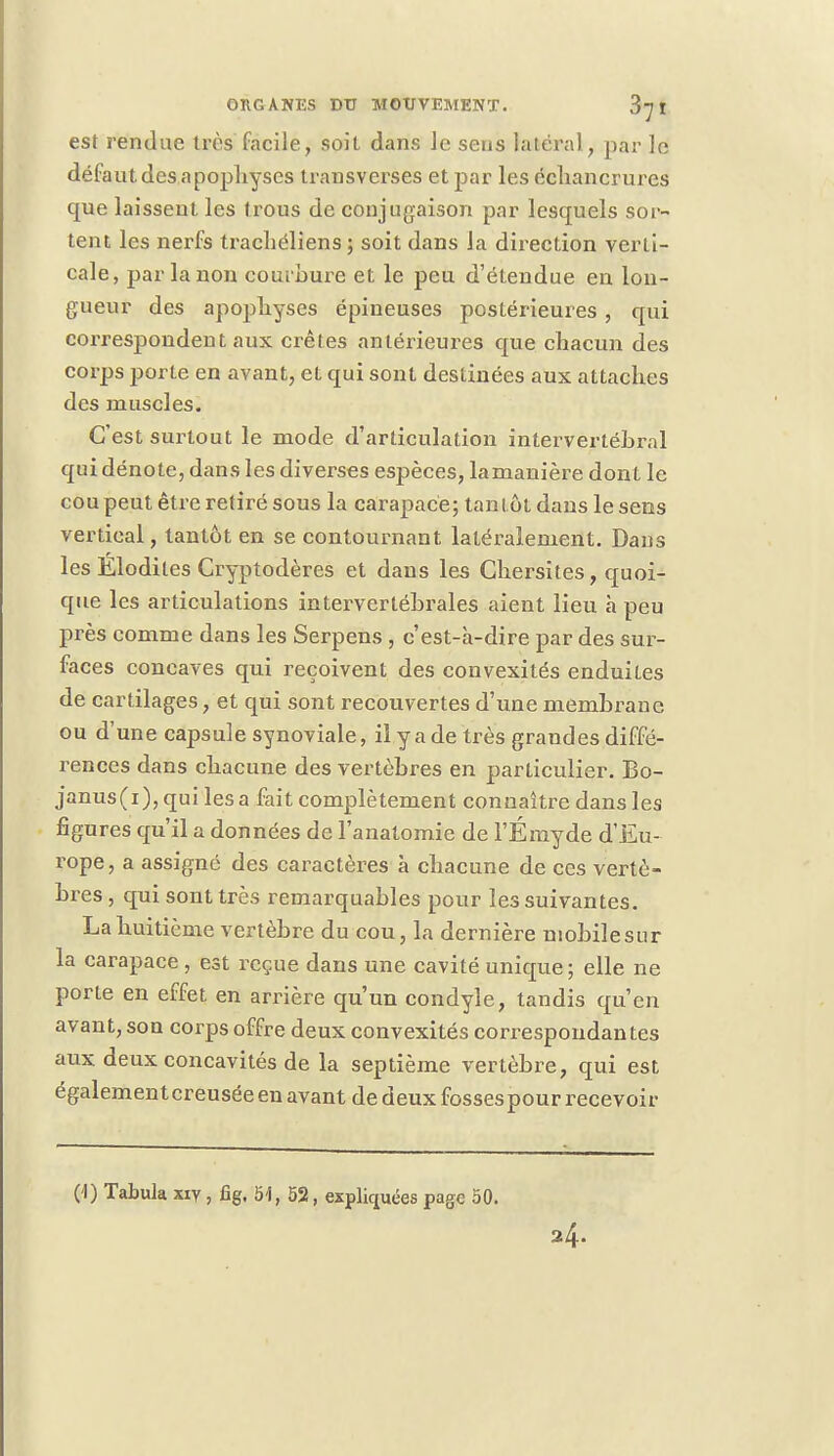 est rendue très facile, soit dans Je sens latéral, par le défaut des a pophyses transverses et par les échancrures que laissent les trous de conjugaison par lesquels sor- tent les nerfs tracliéliens ; soit dans la direction verti- cale, par la non courbure et le peu d'étendue en lon- gueur des apophyses épineuses postérieures , qui correspondent aux crêtes antérieures que chacun des corps porte en avant, et qui sont destinées aux attaches des muscles. C'est surtout le mode d'articulation intervertébral qui dénote, dans les diverses espèces, lamanière dont le cou peut être retiré sous la carapace; tantôt dans le sens vertical, tantôt en se contournant latéralement. Dans les Elodites Cryptodères et dans les Ghersites, quoi- que les articulations intervertébrales aient lieu à peu près comme dans les Serpens , c'est-à-dire par des sur- faces concaves qui reçoivent des convexités enduites de cartilages, et qui sont recouvertes d'une membrane ou d'une capsule synoviale, il y a de très grandes diffé- rences dans chacune des vertèbres en particulier. Bo- janus(i), qui lésa fait complètement connaître dans les figures qu'il a données de l'anatomie de l'Émyde d'Eu- rope, a assigné des caractères à chacune de ces vertè- bres, qui sont très remarquables pour les suivantes. La huitième vertèbre du cou, la dernière mobile sur la carapace , est reçue dans une cavité unique ; elle ne porte en effet en arrière qu'un condyle, tandis qu'en avant, son corps offre deux convexités correspondantes aux deux concavités de la septième vertèbre, qui est égalementcreusée en avant de deux fossespour recevoir (1) Tabula xiy, fig. 51, 52, expliquées page 50.