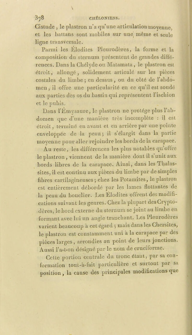Cislude , le plastron n'a qu'une articulation moyenne, et les Lai tans sont mobiles sur une même et seule ligne transversale. Parmi les ÉlorlUcs PJeurodères, la forme et la composition du sternum présentent de grandes diffé- rences. Dans la Cliélyde ou Matamata, le plastron est étroit, allongé, solidement articulé sur les pièces costales du limbe ; en dessus, ou du côté de l'abdo- men , il offre une particularité en ce qu'il est soudé aux parties des os du bassin qui représentent l'iscbion et le pubis. Dans l'Émysaure, le plastron ne protège plus l'ab- domen que d'une manière très incomplète : il est étroit, terminé en avant et en arrière par une pointe enveloppée de la peau; il s'élargit dans la partie moyenne pour aller rejoindre les bords de la carapace. Au reste, les différences les plus notables qu'offre le plastron , viennent de la manière dont il s'unit aux bords libres de la carapace. Ainsi, dans les Tbalas- sites, il est continu aux pièces du limbe par de simples fibres cartilagineuses ; cbez les Potamites, le plastron est entièrement débordé par les lames flottantes de la peau du bouclier. Les Ëlodites offrent des modifi- cations suivant les genres. Cbez la plupart desCryplo- dères, le bord externe du sternum se joint au limbe en formant avec lui un angle tranebant. Les Pleurodcres varient beaucoup a cet égard ; mais dans les Cbersites, le plastron est constamment uni a la carapace par des pièces larges, arrondies au point de leurs jonctions. Aussi l'a-t-on désigné par le nom de cruciforme. Cette portion centrale du tronc étaul, par sa con- formation tout-a-fait particulière et surtout par sa position , la cause des principales modifications que
