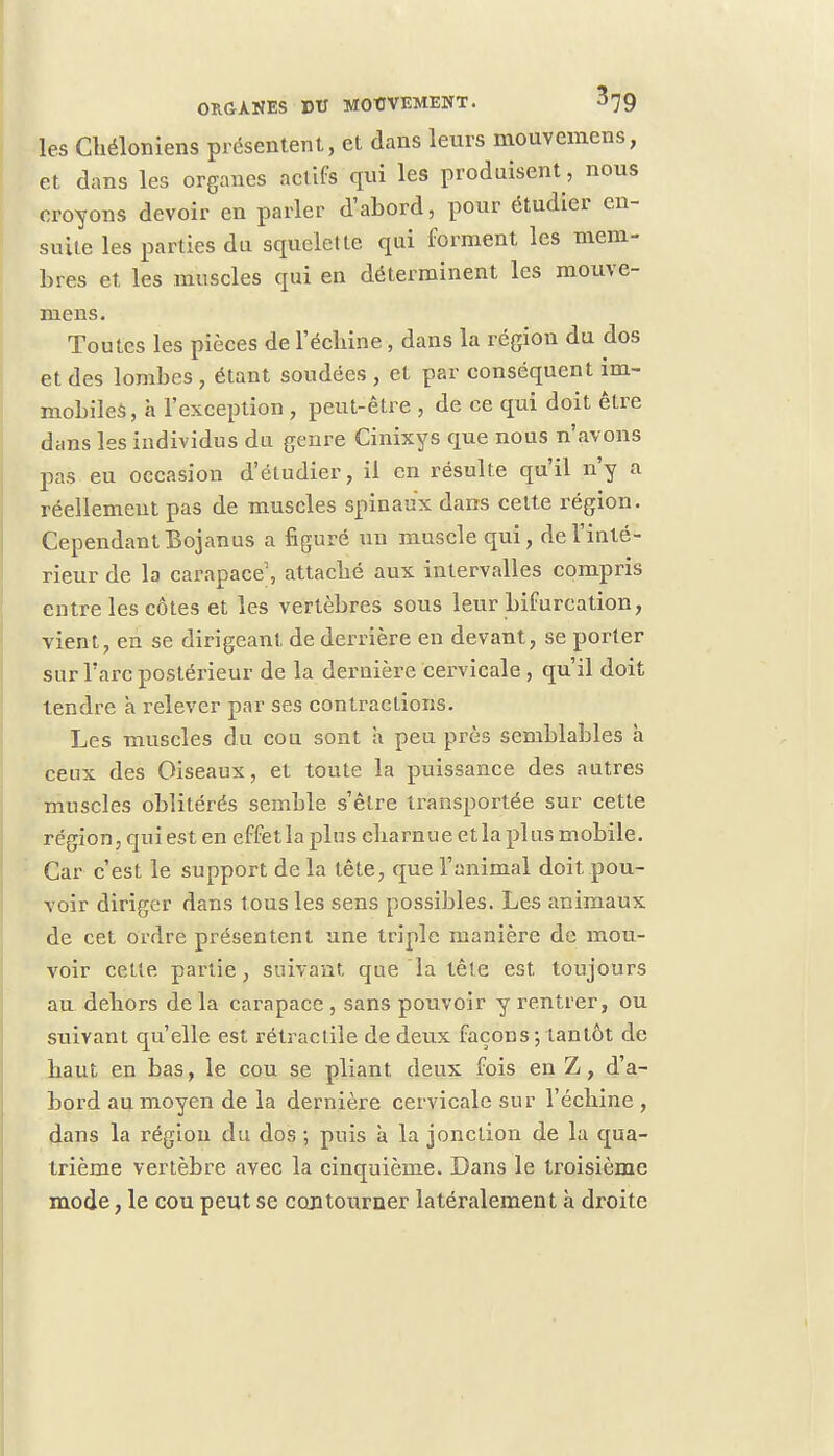 les Chéloniens présentent, et dans leurs mouvemens, et dans les organes actifs qui les produisent , nous croyons devoir en parler d'abord, pour étudier en- suite les parties du squelette qui forment les mem- bres et les muscles qui en déterminent les mouve- mens. Toutes les pièces de l'échiné, dans la région du dos et des lombes , étant soudées , et par conséquent im- mobiles, à l'exception , peut-être , de ce qui doit être dans les individus du genre Cinixys que nous n'avons pas eu occasion d'étudier, il en résulte qu'il n'y a réellement pas de muscles spinaux dans cette région. Cependant Bojan us a figuré un muscle qui, de l'inté- rieur de la carapace, attaché aux intervalles compris entre les côtes et les vertèbres sous leur bifurcation, vient, en se dirigeant de derrière en devant, se porter sur l'arc postérieur de la dernière cervicale , qu'il doit tendre h relever par ses contractions. Les muscles du cou sont a peu près semblables à ceux des Oiseaux, et toute la puissance des autres muscles oblitérés semble s'être transportée sur cette région, qui est en effet la plus charn ue et la pl us mobile. Car c'est le support de la tête, que l'animal doit .pou- voir diriger dans tous les sens possibles. Les animaux de cet ordre présentent une triple manière de mou- voir cette partie, suivant que la tête est toujours au dehors de la carapace , sans pouvoir y rentrer, ou suivant qu'elle est rétraclile de deux façons ; tantôt de haut en bas, le cou se pliant deux fois en Z, d'a- bord au moyen de la dernière cervicale sur l'échiné , dans la région du dos ; puis à la jonction de la qua- trième vertèbre avec la cinquième. Dans le troisième mode, le cou peut se contourner latéralement à droite