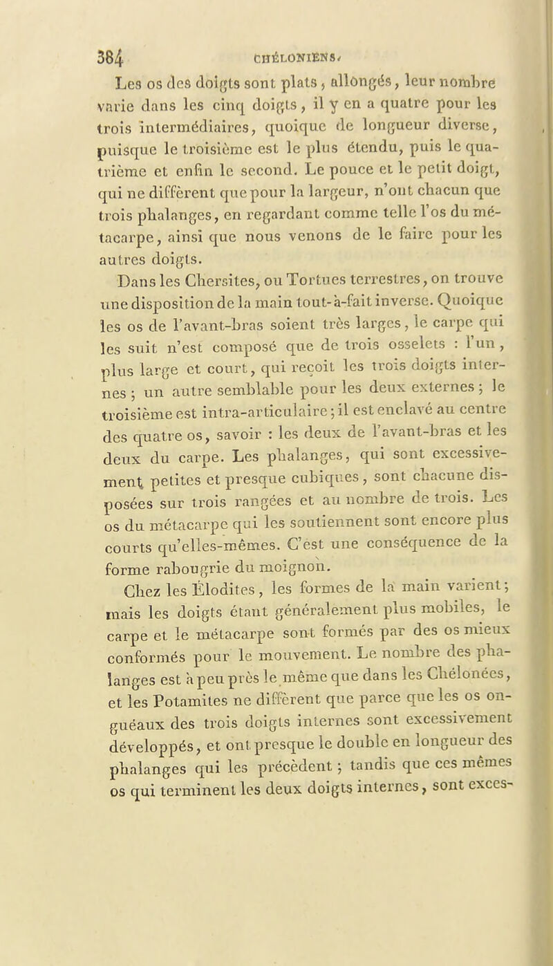Les os des doigts sont plats, allongés, leur nombre varie dans les cinq doigts, il y en a quatre pour les trois intermédiaires, quoique de longueur diverse, puisque le troisième est le plus étendu, puis le qua- trième et enfin le second. Le pouce et le petit doigt, qui ne diffèrent que pour la largeur, n'ont chacun que trois phalanges, en regardant comme telle l'os du mé- tacarpe, ainsi que nous venons de le faire pour les autres doigts. Dans les Chersites, ou Tortues terrestres, on trouve une disposition de la main tout-à-fait inverse. Quoique les os de l'avant-hras soient très larges, le carpe qui les suit n'est composé que de trois osselets : l'un, plus large et court, qui reçoit les trois doigts inter- nes ; un autre semblable pour les deux externes ; le troisième est intra-articulaire ; il est enclavé au centre des quatre os, savoir : les deux de l'avant-hras et les deux du carpe. Les phalanges, qui sont excessive- ment petites et presque cubiques, sont chacune dis- posées sur trois rangées et au nombre de trois. Les os du métacarpe qui les soutiennent sont encore plus courts qu'elles-mêmes. C'est une conséquence de la forme rabougrie du moignon. Chez les Élodites, les formes de la main varient; mais les doigts étant généralement plus mobiles, le carpe et le métacarpe sont formés par des os mieux conformés pour le mouvement. Le nombre des pha- langes est h peu près le.même que dans les Chélonécs, et les Potamites ne diffèrent que parce que les os on- guéaux des trois doigts internes sont excessivement développés, et ont presque le double en longueur des phalanges qui les précèdent ; tandis que ces mêmes os qui terminent les deux doigts internes, sont excès-