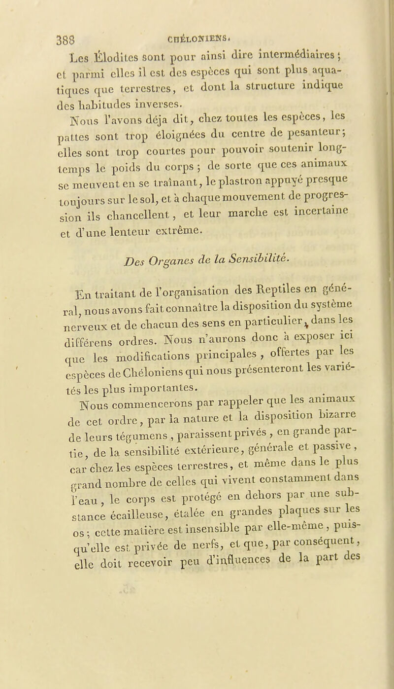 Les Élodites sont pour ainsi dire intermédiaires ; et parmi elles il est des espèces qui sont plus aqua- tiques que terrestres, et dont la structure indique des habitudes inverses. Nous l'avons déjà dit, chez toutes les espèces, les pattes sont trop éloignées du centre de pesanteur; elles sont trop courtes pour pouvoir soutenir long- temps le poids du corps ; de sorte que ces animaux se meuvent en se tramant, le plastron appuyé presque toujours sur le sol, et à chaque mouvement de progres- sion ils chancellent, et leur marche est incertaine et d'une lenteur extrême. Des Organes de la Sensibilité. En traitant de l'organisation des Reptiles en géné- ral, nous avons fait connaître la disposition du système nerveux et de chacun des sens en particulier % dans les différens ordres. Nous n'aurons donc à exposer ici que les modifications principales , offertes par les espèces de Chéloniens qui nous présenteront les varié- tés les plus importantes. Nous commencerons par rappeler que les animaux de cet ordre, par la nature et la disposition bizarre de leurs tégumens , paraissent privés , en grande par- tie de la sensibilité extérieure, générale et passive , car chez les espèces terrestres, et même dans le plus grand nombre de celles qui vivent constamment dans l'eau , le corps est protégé en dehors par une sub- stance écailleuse, étalée en grandes plaques sur les os ; cette matière est insensible par elle-même , puis- qu'elle est privée de nerfs, et que, par conséquent, elle doit recevoir peu d'influences de la part des