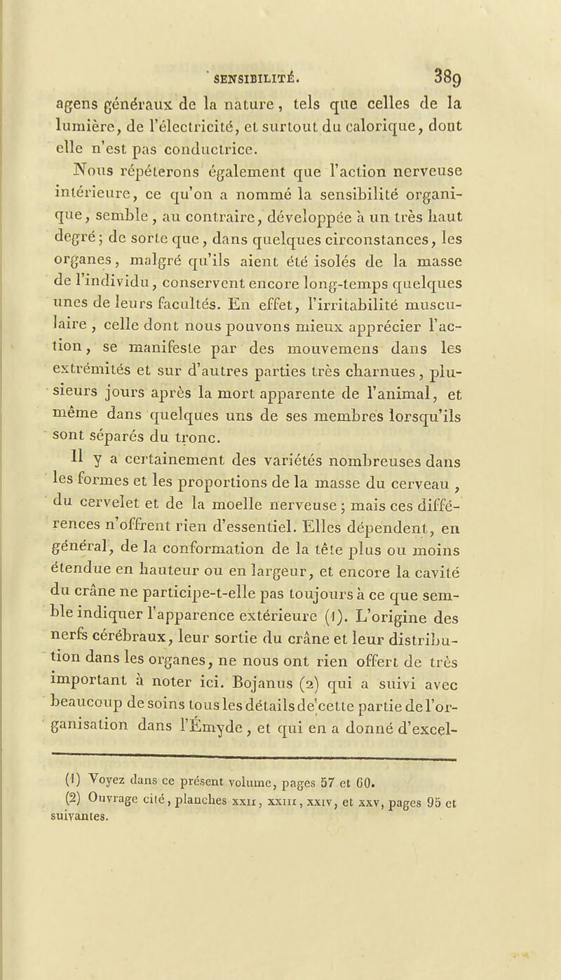 ' SENSIBILITÉ. 38g agens généraux de la nature, tels que celles de la lumière, de l'électricité, et surtout du calorique, dont elle n'est pas conductrice. Nous répéterons également que l'action nerveuse intérieure, ce qu'on a nommé la sensibilité organi- que, semble , au contraire, développée à un très haut degré; de sorte que, dans quelques circonstances, les organes, malgré qu'ils aient été isolés de la masse de l'individu, conservent encore long-temps quelques unes de leurs facultés. En effet, l'irritabilité muscu- laire , celle dont nous pouvons mieux apprécier l'ac- tion , se manifeste par des mouvemens dans les extrémités et sur d'autres parties très charnues, plu- sieurs jours après la mort apparente de l'animal, et même dans quelques uns de ses membres lorsqu'ils sont séparés du tronc. Il y a certainement des variétés nombreuses dans les formes et les proportions de la masse du cerveau , du cervelet et de la moelle nerveuse ; mais ces diffé- rences n'offrent rien d'essentiel. Elles dépendent, en général, de la conformation de la tête plus ou moins étendue en hauteur ou en largeur, et encore la cavité du crâne ne participe-t-elle pas toujours à ce que sem- ble indiquer l'apparence extérieure (1). L'origine des nerfs cérébraux, leur sortie du crâne et leur distribu- tion dans les organes, ne nous ont rien offert de très important à noter ici. Bojanus (2) qui a suivi avec beaucoup desoins touslesdétailsde'cette partie de l'or- ganisa lion dans l'Émyde , et qui en a donné d'excel- (1) Voyez dans ce présent volume, pages 57 et 60. (2) Ouvrage cité, planches xxn, xxin, xxtv, et xxv, pages 95 et suivantes.