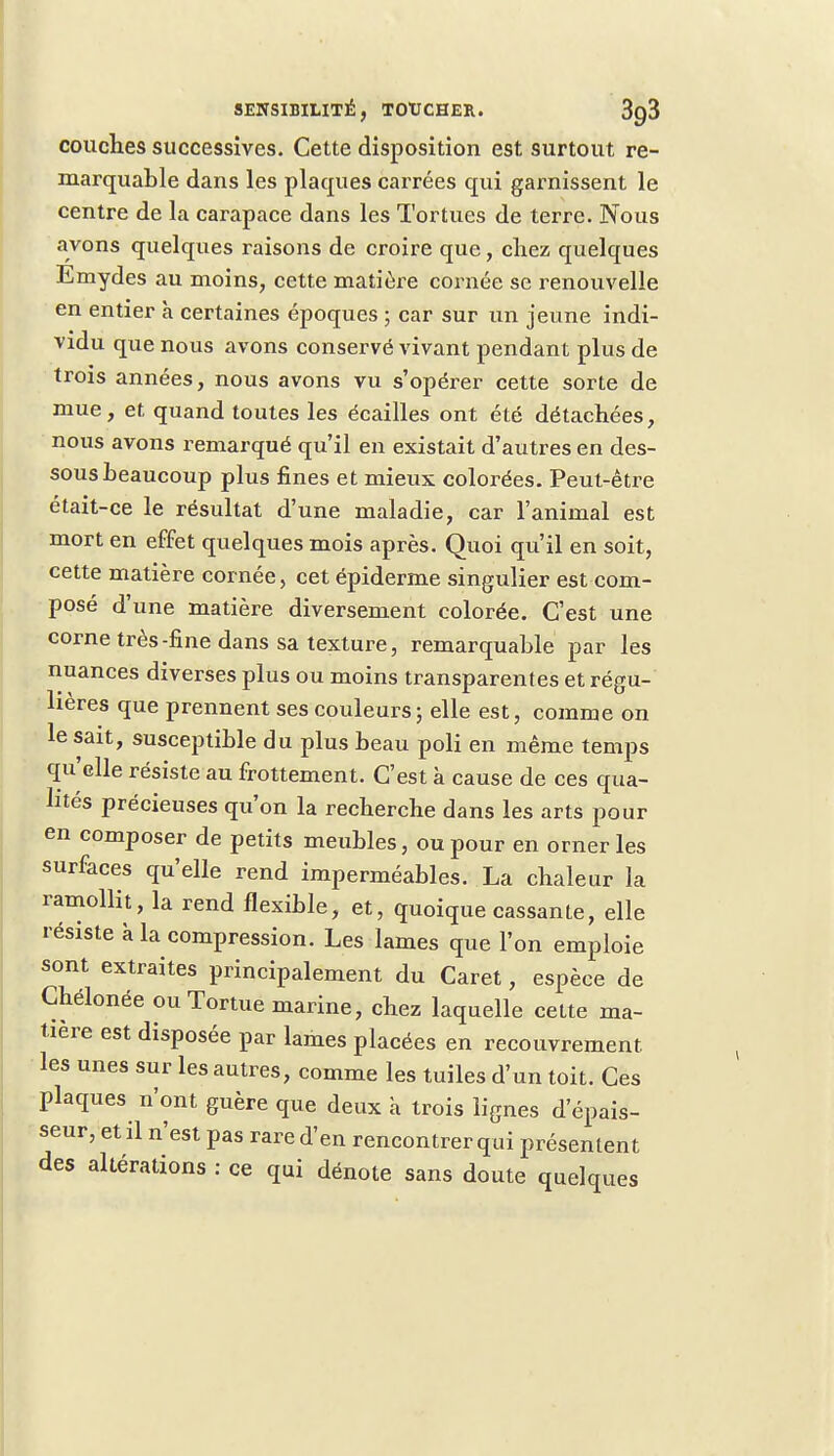 couches successives. Cette disposition est surtout re- marquable dans les plaques carrées qui garnissent le centre de la carapace dans les Tortues de terre. Nous avons quelques raisons de croire que, chez quelques Emydes au moins, cette matière cornée se renouvelle en entier h certaines époques ; car sur un jeune indi- vidu que nous avons conservé vivant pendant plus de trois années, nous avons vu s'opérer cette sorte de mue, et quand toutes les écailles ont été détachées, nous avons remarqué qu'il en existait d'autres en des- sous beaucoup plus fines et mieux colorées. Peut-être était-ce le résultat d'une maladie, car l'animal est mort en effet quelques mois après. Quoi qu'il en soit, cette matière cornée, cet épiderme singulier est com- posé d'une matière diversement colorée. C'est une corne très-fine dans sa texture, remarquable par les nuances diverses plus ou moins transparentes et régu- lières que prennent ses couleurs j elle est, comme on le sait, susceptible du plus beau poli en même temps qu'elle résiste au frottement. C'est a cause de ces qua- lités précieuses qu'on la recherche dans les arts pour en composer de petits meubles, ou pour en orner les surfaces qu'elle rend imperméables. La chaleur la ramollit, la rend flexible, et, quoique cassante, elle résiste à la compression. Les lames que l'on emploie sont extraites principalement du Caret, espèce de Chélonée ou Tortue marine, chez laquelle cette ma- tière est disposée par lames placées en recouvrement les unes sur les autres, comme les tuiles d'un toit. Ces plaques n'ont guère que deux à trois lignes d'épais- seur, et il n'est pas rare d'en rencontrer qui présentent des altérations : ce qui dénote sans doute quelques