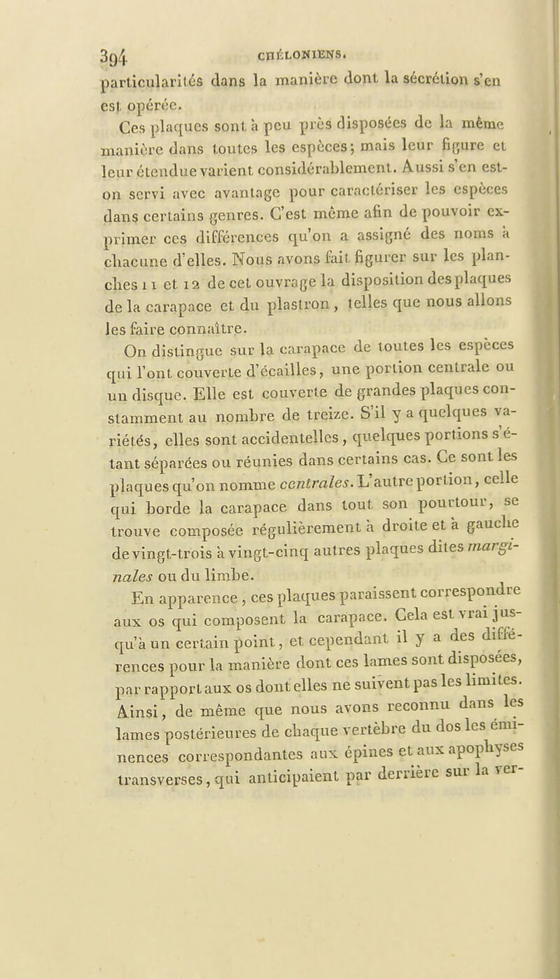 3(j4 cnÉLOIUENS. particularités dans la manière dont la sécrétion s'en est opérée. Ces plaques sont à peu près disposées de la même manière dans toutes les espèces; mais leur figure et leur étendue varient considérablement. Aussi s'en est- on servi avec avantage pour caractériser les espèces dans certains genres. C'est môme afin de pouvoir ex- primer ces différences qu'on a assigné des noms k chacune d'elles. Nous avons fait figurer sur les plan- ches 11 et 12 de cet ouvrage la disposition des plaques de la carapace et du plastron, telles que nous allons les faire connaître. On distingue sur la carapace de toutes les espèces qui l'ont couverte d'écaillés, une portion centrale ou un disque. Elle est couverte de grandes plaques con- stamment au nombre de treize. S'il y a quelques va- riétés, elles sont accidentelles, quelques portions s'é- tant séparées ou réunies dans certains cas. Ce sont les plaques qu'on nomme centrales. L'autre portion, celle qui borde la carapace dans tout son pourtour, se trouve composée régulièrement à droite et a gauche de vingt-trois a vingt-cinq autres plaques dites margi- nales ou du limbe. En apparence , ces plaques paraissent correspondre aux os qui composent la carapace. Cela est vrai jus- qu'à un certain point, et cependant il y a des diffé- rences pour la manière dont ces lames sont disposées, par rapport aux os dont elles ne suivent pas les limites. Ainsi, de même que nous avons reconnu dans les lames postérieures de chaque vertèbre du dos les émi- nences correspondantes aux épines et aux apophyses transverses, qui anticipaient par derrière sur la ver-