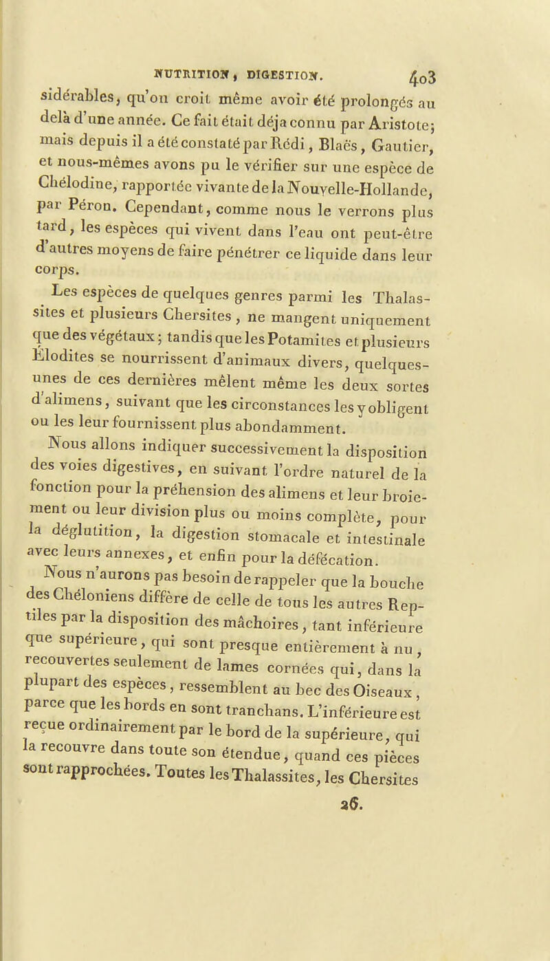 WUTRITIOM, DIGESTIOW. £03 sidérables, qu'on croit même avoir été prolongés au delà d'une année. Ce fait était déjà connu par Aristote; mais depuis il a été constaté par Rédi, Blaés, Gautier, et nous-mêmes avons pu le vérifier sur une espèce de Chélodine, rapportée vivante de laNouYelle-Hollande, par Péron. Cependant, comme nous le verrons plus tard, les espèces qui vivent dans l'eau ont peut-être d'autres moyens de faire pénétrer ce liquide dans leur corps. Les espèces de quelques genres parmi les Thalas- sites et plusieurs Chersites , ne mangent uniquement que des végétaux; tandis que les Potamites et plusieurs Elodites se nourrissent d'animaux divers, quelques- unes de ces dernières mêlent même les deux sortes d'alimens, suivant que les circonstances les y obligent ou les leur fournissent plus abondamment. Nous allons indiquer successivement la disposition des voies digestives, en suivant l'ordre naturel de la fonction pour la préhension des alimens et leur broie- ment ou leur division plus ou moins complète, pour la déglutition, la digestion stomacale et intestinale avec leurs annexes, et enfin pour la défécation. Nous n'aurons pas besoin de rappeler que la boucbe desCbéloniens diffère de celle de tons les autres Rep- tiles par la disposition des mâchoires, tant inférieure que supérieure, qui sont presque entièrement à nu , recouvertes seulement de lames cornées qui, dans la plupart des espèces , ressemblent au bec des Oiseaux , parce que les bords en sont trancbans. L'inférieure est reçue ordinairement par le bord de la supérieure, qui la recouvre dans toute son étendue, quand ces pièces sont rapprochées. Toutes lesThalassites, les Chersites 26.