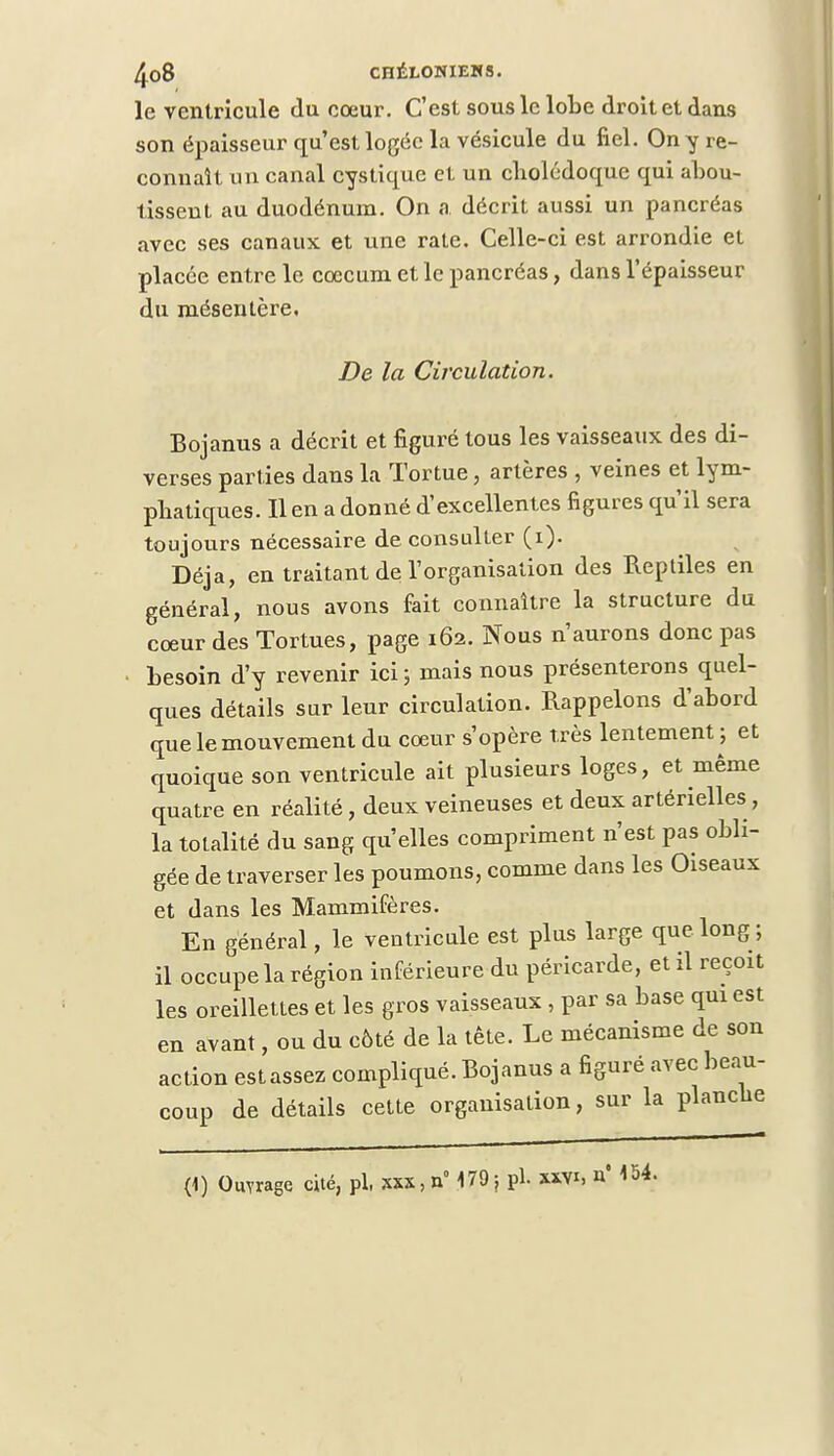 le ventricule du cœur. C'est sous le lobe droit et dans son épaisseur qu'est logée la vésicule du fiel. On y re- connaît un canal cystique et un cholédoque qui abou- tissent au duodénum. On a décrit aussi un pancréas avec ses canaux et une rate. Celle-ci est arrondie et placée entre le cœcum et le pancréas, dans l'épaisseur du mésentère. De la Circulation. Bojanus a décrit et figuré tous les vaisseaux des di- verses parties dans la Tortue, artères , veines et lym- phatiques. Il en a donné d'excellentes figures qu'il sera toujours nécessaire de consulter (i). Déjà, en traitant de l'organisation des Reptiles en général, nous avons fait connaître la structure du cœur des Tortues, page 162. Nous n'aurons donc pas besoin d'y revenir ici ; mais nous présenterons quel- ques détails sur leur circulation. Rappelons d'abord que le mouvement du cœur s'opère très lentement ; et quoique son ventricule ait plusieurs loges, et même quatre en réalité, deux veineuses et deux artérielles, la totalité du sang qu'elles compriment n'est pas obli- gée de traverser les poumons, comme dans les Oiseaux et dans les Mammifères. En général, le ventricule est plus large que long ; il occupe la région inférieure du péricarde, et il reçoit les oreillettes et les gros vaisseaux, par sa base qui est en avant, ou du côté de la tête. Le mécanisme de son action est assez compliqué. Bojanus a figuré avec beau- coup de détails cette organisation, sur la planche (1) Ouvrage cité, pl. xxs,n° 179} pl. »vi, n*