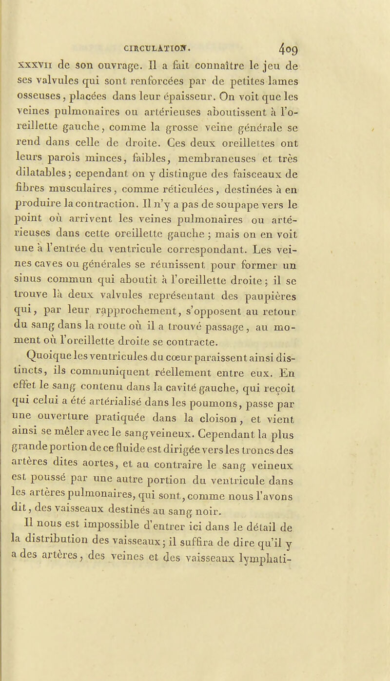 xxxvn de son ouvrage. Il a fait connaître le jeu de ses valvules qui sont renforcées par de petites lames osseuses, placées dans leur épaisseur. On voit que les veines pulmonaires ou artérieuses aboutissent à l'o- reillette gauche, comme la grosse veine générale se rend dans celle de droite. Ces deux oreillettes ont leurs parois minces, faibles, membraneuses et très dilatables ; cependant on y distingue des faisceaux de fibres musculaires , comme réticulées, destinées à en produire la contraction. Il n'y a pas de soupape vers le point où arrivent les veines pulmonaires ou arté- rieuses dans cette oreillette gauche ; mais on en voit une a l'entrée du ventricule correspondant. Les vei- nes caves ou générales se réunissent pour former un sinus commun qui aboutit a l'oreillette droite ; il se trouve là deux valvules représentant des paupières qui, par leur rapprochement, s'opposent au retour du sang dans la route où il a trouvé passage , au mo- ment où l'oreillette droite se contracte. Quoique les ventricules du cœur paraissent ainsi dis- tincts, ils communiquent réellement entre eux. En effet le sang contenu dans la cavité gauche, qui reçoit qui celui a été artérialisé dans les poumons, passe par une ouverture pratiquée dans la cloison, et vient ainsi se mêler avec le sang veineux. Cependant la plus grande portion de ce fluide est dirigée vers les troncs des artères dites aortes, et au contraire le sang veineux est poussé par une autre portion du ventricule dans les artères pulmonaires, qui sont, comme nous l'avons dit, des vaisseaux destinés au sang noir. Il nous est impossible d'entrer ici dans le détail de la distribution des vaisseaux; il suffira de dire qu'il y a des artères, des veines et des vaisseaux lymphati-
