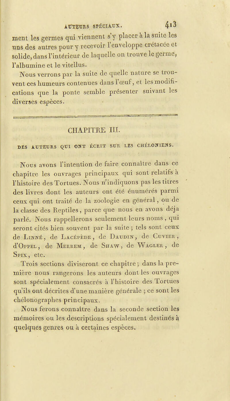 meut les germes qui viennent s'y placer à la suite les uns des autres pour y recevoir l'enveloppe crétacée et solide, dans l'intérieur de laquelle on trouve le germe, l'albumine et le vitellus. Nous verrons par la suite de quelle nature se trou- vent ces humeurs contenues dans l'œuf, et les modifi- cations que la ponte semble présenter suivant les diverses espèces. CHAPITRE III. DES AUTEURS QUI OHT ÉCRIT SUR LES CHÉLOÏUENS. Nous avons l'intention de faire connaître dans ce chapitre les ouvrages principaux qui sont relatifs à l'histoire des Tortues. Nous n'indiquons pas les titres des livres dont les auteurs ont été énumérés parmi ceux qui ont traité de la zoologie en général, ou de la classe des Reptiles , parce que nous en avons déjà parlé. Nous rappellerons seulement leurs noms , qui seront cités bien souvent, par la suite ; tels sont ceux de Linné, de Lacépède , de Daudin, de Cuvier , d'OppEL, de Merrem, de Shaw, de Wagler , de Spix, etc. Trois sections diviseront ce chapitre ; dans la pre- mière nous rangerons les auteurs dont les ouvrages sont spécialement consacrés à l'histoire des Tortues qu'ils ont. décrites d'une manière générale ; ce sont les chélonographes principaux. Nous ferons connaître dans la seconde section les mémoires ou les descriptions spécialement destinés à quelques genres ou à certaines espèces.