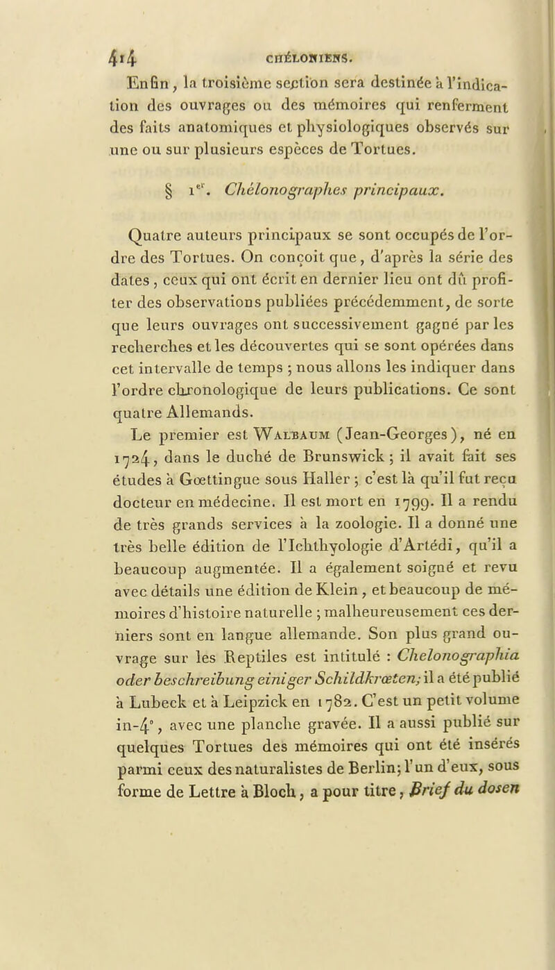 Enfin, la troisième section sera destinée à l'indica- tion des ouvrages ou des mémoires qui renferment des faits anatomiques et physiologiques observés sur une ou sur plusieurs espèces de Tortues. § iel. Chélono graphes principaux. Quatre auteurs principaux se sont occupés de l'or- dre des Tortues. On conçoit que, d'après la série des dates, ceux qui ont écrit en dernier lieu ont du profi- ter des observations publiées précédemment, de sorte que leurs ouvrages ont successivement gagné parles recherches et les découvertes qui se sont opérées dans cet intervalle de temps ; nous allons les indiquer dans l'ordre chronologique de leurs publications. Ce sont quatre Allemands. Le premier est Walbaum (Jean-Georges), né en 1724? dans le duché de Brunswick ; il avait fait ses études à Goettingue sous Haller ; c'est là qu'il fut reçu docteur en médecine. Il est mort en 1799. Il a rendu de très grands services à la zoologie. Il a donné une très belle édition de l'Ichthyologie d'Artédi, qu'il a beaucoup augmentée. Il a également soigné et revu avec détails une édition de Klein , et beaucoup de mé- moires d'histoire naturelle ; malheureusement ces der- niers sont en langue allemande. Son plus grand ou- vrage sur les Reptiles est intitulé : Chelonographia oder besclireibung einiger Schildkrœten; il a été publié à Lubeck et à Leipzick en 1782. C'est un petit volume in-4°, avec une planche gravée. Il a aussi publié sur quelques Tortues des mémoires qui ont été insérés parmi ceux des naturalistes de Berlin; l'un d'eux, sous forme de Lettre a Bloch, a pour litre, Brief du dosen