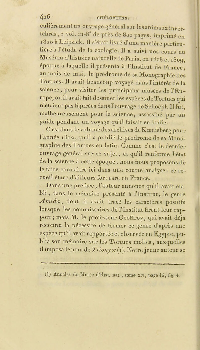 4*6 CHÉL0HUE3TS. culièrementun ouvrage général sur les animaux inver- tébrés , i vol. in-8° de près de 800 pages, imprimé en 1820 a Leipzick. Il s'était livré d'une manière particu- lière à l'étude de la zoologie. Il a suivi nos cours au Muséum d'histoire naturelle de Paris, en 1808 et i8oy, époque à laquelle il présenta à l'Institut de France, au mois de mai, le prodrome de sa Monographie des Tortues. Il avait beaucoup voyagé dans l'intérêt de la science, pour visiter les principaux musées de l'Eu- rope, où il avait fait dessiner les espèces de Tortues qui n'étaient pas figurées dans l'ouvrage de Schoè'pf. Il fu t, malheureusement pour la science, assassiné par un guide pendant un voyage qu'il faisait en Italie. C'est dans le volume des archives de Kccnisberg pour l'année 1812, qu'il a publié le prodrome de sa Mono- graphie des Tortues en latin. Comme c'est le dernier ouvrage général sur ce sujet, et qu'il renferme l'état de la science à cette époque , nous nous proposons de le faire connaître ici dans une courte analyse : ce re- cueil étant d'ailleurs fort rare en France. Dans une préface, l'auteur annonce qu'il avait éta- bli, dans le mémoire présenté à l'Institut, le genre Amida, dont il avait tracé les caractères positifs lorsque les commissaires de l'Institut firent leur rap- port ; mais M. le professeur Geoffroy, qui avait déjà reconnu la nécessité de former ce genre d'après une espèce qu'il avait rapportée et observée en Egypte, pu- blia son mémoire sur les Tortues molles, auxquelles il imposa le nom de Trionyx (1). Notre jeune auteur se (1) Annales du Musée d'Hist, nat., tome xiv, page 15, %. 4.