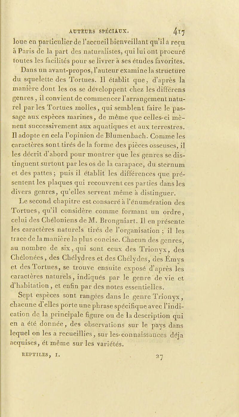 loue en particulier de l'accueil bienveillant qu'il a reçu h Paris de la part des naturalistes, qui lui ont procuré toutes les facilités pour se livrer à ses études favorites. Dans un avant-propos, l'auteur examine la structure du squelette des Tortues. 11 établit que, d'après la manière dont les os se développent chez les différens genres , il convient de commencer l'arrangement natu- rel parles Tortues molles, qui semblent faire le pas- sage aux espèces marines, de même que celles-ci mè- nent successivement aux aquatiques et aux terrestres. Il adopte en cela l'opinion de Blumenbacb. Comme les caractères sont tirés de la forme des pièces osseuses, il les décrit d'abord pour montrer que les genres se dis- tinguent surtout par les os de la carapace, du sternum et des pattes ; puis il établit les différences que pré- sentent les plaques qui recouvrent ces parties dans les divers genres, qu'elles servent même à distinguer. Le second chapitre est consacré h l'énumération des Tortues, qu'il considère comme formant un ordre, celui des Cbéloniens de M. Brongniart. Il en présente les caractères naturels tirés de l'organisation ; il les trace de la manière la plus concise. Chacun des genres, au nombre de six, qui sont ceux des Trionyx, des Chélonées , des Chélydres et des Chélydes, des Émys et des Tortues, se trouve ensuite exposé d'après les caractères naturels, indiqués par le genre de vie et d'habitation , et enfin par des notes essentielles. Sept espèces sont rangées dans le genre Trionyx, chacune d'elles porte une phrase spécifique avec l'indi- cation de la principale figure ou de la description qui en a été donnée, des observations sur le pays dans lequel on les a recueillies, sur les-connaissances déjà acquises, ét même sur les variétés.