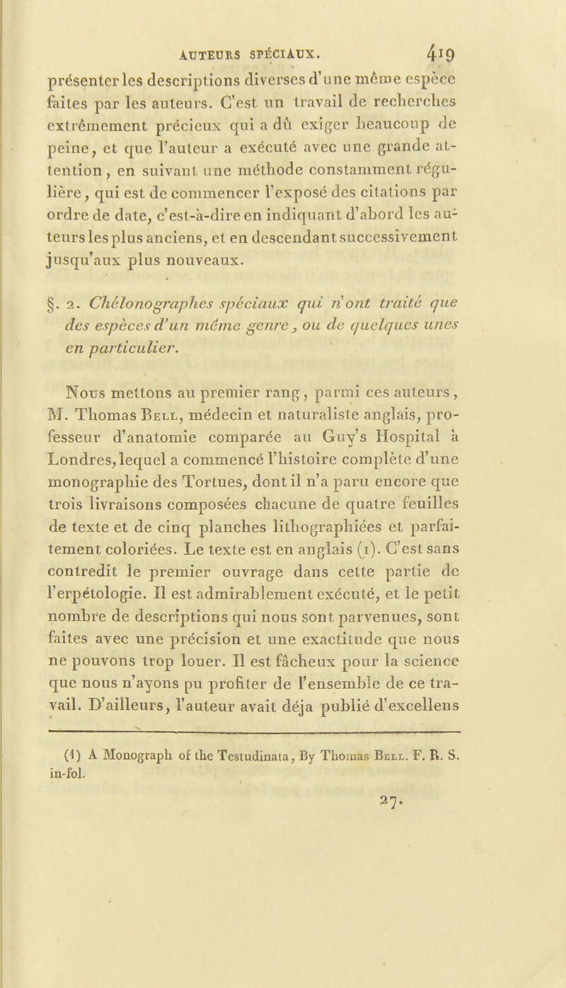 présenter les descriptions diverses d'une même espèce faites par les auteurs. C'est un travail de recherches extrêmement précieux qui a dû exiger beaucoup de peine, et que l'auteur a exécuté avec une grande at- tention , en suivant une méthode constamment régu- lière , qui est de commencer l'exposé des citations par ordre de date, c'esl-k-dire en indiquant d'abord les au- teurs les plus anciens, et en descendant successivement jusqu'aux plus nouveaux. §.2. Chélonographes spéciaux qui ri ont traité que des espèces d'un même genre, ou de quelques unes en particulier. Nous mettons au premier rang, parmi ces auteurs , M. Thomas Bell, médecin et naturaliste anglais, pro- fesseur d'anatomie comparée au Guy's Hospital k Londres, lequel a commencé l'histoire complète d'une monographie des Tortues, dont il n'a paru encore que trois livraisons composées chacune de quatre feuilles de texte et de cinq planches lithographiées et parfai- tement coloriées. Le texte est en anglais (i). C'est sans contredit le premier ouvrage dans celte partie de l'erpétologie. Il est admirablement exécuté, et le petit nombre de descriptions qui nous sont parvenues, sont faites avec une précision et une exactitude que nous ne pouvons trop louer. Il est fâcheux pour la science que nous n'ayons pu profiter de l'ensemble de ce tra- vail. D'ailleurs, l'auteur avait déjà publié d'excellens (1) A Monograph of the Testudinala, By Thomas Bell. F. R. S. in-fol. 27.