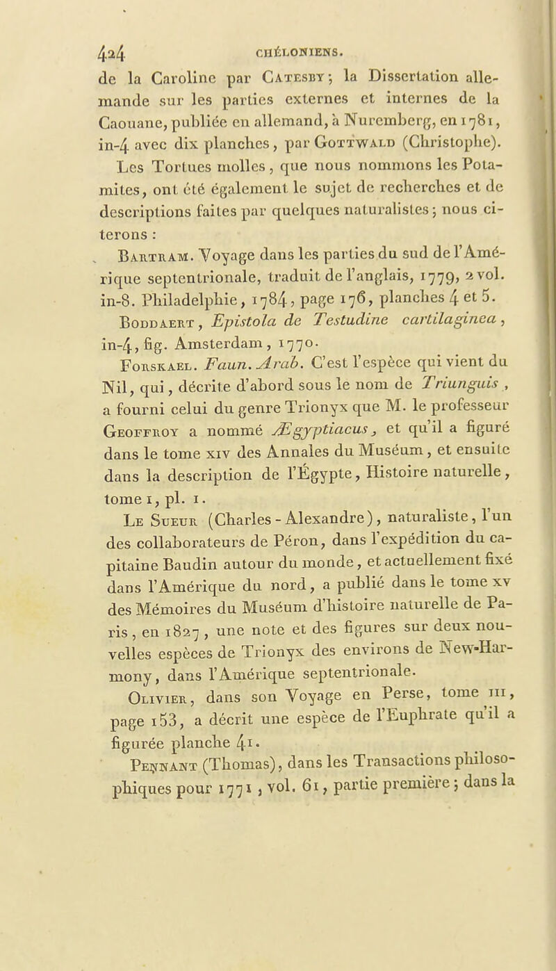 de la Caroline par Catesbv, la Dissertation alle- mande sur les parties externes et internes de la Caouane, publiée en allemand, à Nuremberg, en 1781, in-4 avec dix planches, par Gottwald (Christophe). Les Tortues molles , que nous nommons les Pota- mites, ont été également le sujet de recherches et de descriptions faites par quelques naturalistes-, nous ci- terons : Bartram. Voyage dans les parties du sud de l'Amé- rique septentrionale, traduit de l'anglais, 1779, 2 vol. in-8. Philadelphie, 1784, page 176, planches 4 et 5. Boddaert, Epistola de Testudine cartilaginca, in-4,fig- Amsterdam, 1770. Forskael. Faun.Arab. C'est l'espèce qui vient du Nil, qui, décrite d'abord sous le nom de Triunguis , a fourni celui du genre Trionyx que M. le professeur Geoffroy a nommé Jïgjptiacus, et qu'il a figuré dans le tome xiv des Annales du Muséum, et ensuite dans la description de l'Egypte, Histoire naturelle, tome 1, pl. 1 • Le Sueur (Charles - Alexandre), naturaliste, l'un des collaborateurs de Péron, dans l'expédition du ca- pitaine Baudin autour du monde, et actuellement fixé dans l'Amérique du nord, a publié dans le tome xv des Mémoires du Muséum d'histoire naturelle de Pa- ris , en 1827 , une note et des figures sur deux nou- velles espèces de Trionyx des environs de New-Har- mony, dans l'Amérique septentrionale. Olivier, dans son Voyage en Perse, tome m, page i53, a décrit une espèce de l'Euphrate qu'il a figurée planche 41* Peinant (Thomas), dans les Transactions philoso- phiques pour 1771\ vol. 61, partie première ; dans la