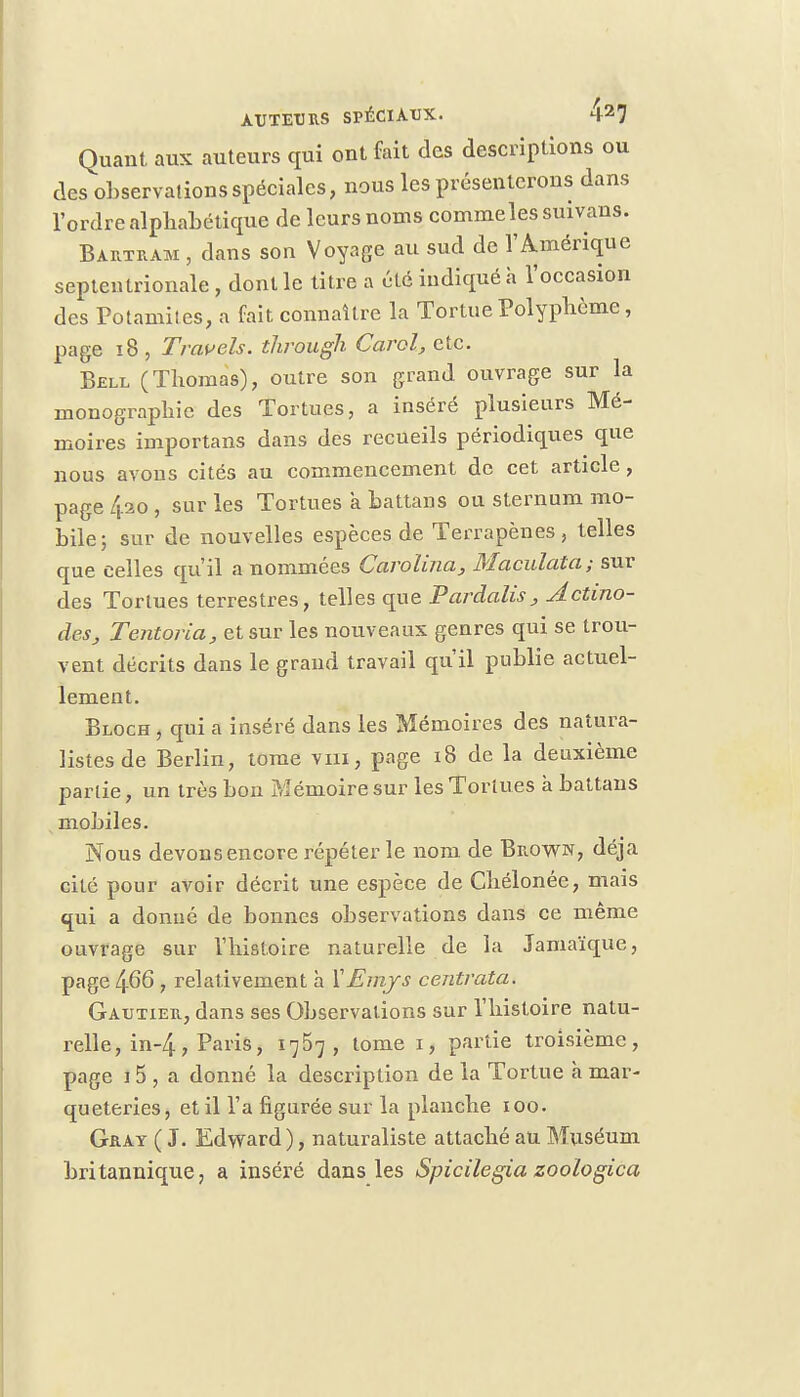 Quant aux auteurs qui ont fait des descriptions ou des observations spéciales, nous les présenterons dans l'ordre alphabétique de leurs noms commeles suivans. Bartram , dans son Voyage au sud de l'Amérique septentrionale , dont le titre a été indiqué a l'occasion des Potaniites, a fait connaître la Tortue Polyphôme, page 18 , Travels. through Carol, etc. Bell (Thomas), outre son grand ouvrage sur la monographie des Tortues, a inséré plusieurs Mé- moires importans dans des recueils périodiques que nous avons cités au commencement de cet article, page 4.20 , sur les Tortues a battans ou sternum mo- bile; sur de nouvelles espèces de Terrapènes , telles que celles qu'il a nommées Carolina, Maculata; sur des Tortues terrestres, telles que Pardalis, Actino- de.Sj Tentoria, et sur les nouveaux genres qui se trou- vent décrits dans le grand travail qu'il publie actuel- lement. Bloch , qui a inséré dans les Mémoires des natura- listes de Berlin, tome vm, page 18 de la deuxième partie, un très bon Mémoire sur les Tortues à battans mobiles. Nous devons encore répéter le nom de Brown, déjà cité pour avoir décrit une espèce de Cliélonée, mais qui a donné de bonnes observations dans ce même ouvrage sur l'histoire naturelle de la Jamaïque, page 466 , relativement h XEmjs centrata. Gautier, dans ses Observations sur l'histoire natu- relle, in-4, Paris, 1757, tome 1, partie troisième, page 15 , a donné la description de la Tortue à mar- queteries, et il l'a figurée sur la planche 100. Gray ( J. Edward ), naturaliste attaché au Muséum britannique, a inséré dans les Spicilegia zoologica